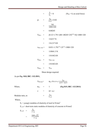 Design and Detailing of Box Culvert
Department Of Civil Engineering, BIT Page 56
=
0
Ac
= 0 (NEd = 0, no axial force)
ρ1 =
Ast
b×d
≤ 0.02
=
785
1000×320
= 0.00245
VRd.c = [0.12×1.791×(80×.00245×25)0.33
+0]×1000×320
= 116217 N
= 116.217 kN
vRd.c min = 0.031×1.7913/2
×251/2
×1000×320
= 118841.5 N
= 118.842 kN
VRd.c = vRd.c min
= 118.842 kN
VRd.c < VEd
Shear design required.
As per Eq. 10.8, IRC: 112-2011,
VRd.max= αcw×b×z×v1×
fcd
cot θ + tan θ
Where, αcw = 1 (Eq.10.9, IRC: 112-2011)
z = (d –xu)
Modular ratio, m =
E×s
Ec eff
Where,
Es = young's modulus of elasticity of steel in N/mm2
Ec eff = short term static modulus of elasticity of concrete in N/mm2
Ec eff =
Ec
1+ φ
=
5000× fck
1+ φ
 
