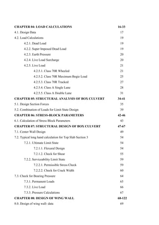 CHAPTER 04: LOAD CALCULATIONS 16-33
4.1. Design Data 17
4.2. Load Calculations 19
4.2.1. Dead Load 19
4.2.2. Super Imposed Dead Load 19
4.2.3. Earth Pressure 20
4.2.4. Live Load Surcharge 20
4.2.5. Live Load 21
4.2.5.1. Class 70R Wheeled 21
4.2.5.2. Class 70R Maximum Bogie Load 25
4.2.5.3. Class 70R Tracked 27
4.2.5.4. Class A Single Lane 28
4.2.5.5. Class A Double Lane 31
CHAPTER 05: STRUCTURAL ANALYSIS OF BOX CULVERT 34-41
5.1. Design Section Forces 35
5.2. Combination of Loads for Limit State Design 39
CHAPTER 06: STRESS-BLOCK PARAMETERS 42-46
6.1. Calculation of Stress Block Parameters 43
CHAPTER 07: STRUCTURAL DESIGN OF BOX CULVERT 47-67
7.1. Center Wall Design 49
7.2. Typical long hand calculation for Top Slab Section 3 54
7.2.1. Ultimate Limit State 54
7.2.1.1. Flexural Design 54
7.2.1.2. Check for Shear 55
7.2.2. Serviceability Limit State 59
7.2.2.1. Permissible Stress Check 59
7.2.2.2. Check for Crack Width 60
7.3. Check for Bearing Pressure 64
7.3.1. Permanent Loads 65
7.3.2. Live Load 66
7.3.3. Pressure Calculations 67
CHAPTER 08: DESIGN OF WING WALL 68-122
8.0. Design of wing wall- data 69
 