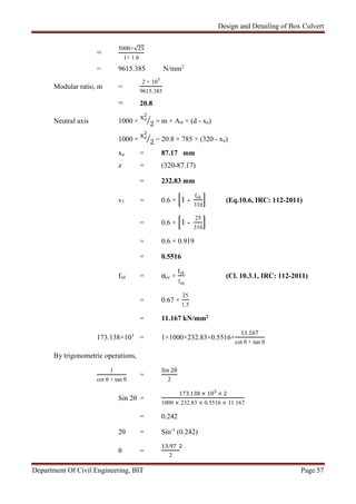 Design and Detailing of Box Culvert
Department Of Civil Engineering, BIT Page 57
=
5000×√25
1+ 1.6
= 9615.385 N/mm2
Modular ratio, m =
2 × 105
9615.385
= 20.8
Neutral axis 1000 ×
xu
2
2 = m × Ast × (d - xu)
1000 ×
xu
2
2 = 20.8 × 785 × (320 - xu)
xu = 87.17 mm
z = (320-87.17)
= 232.83 mm
v1 = 0.6 × 1 -
fck
310
(Eq.10.6, IRC: 112-2011)
= 0.6 × 1 -
25
310
= 0.6 × 0.919
= 0.5516
fcd = αcc ×
ck
γm
(Cl. 10.3.1, IRC: 112-2011)
= 0.67 ×
25
1.5
= 11.167 kN/mm2
173.138×103
= 1×1000×232.83×0.5516×
11.167
cot θ + tan θ
By trigonometric operations,
1
cot θ + tan θ
=
Sin 2θ
2
Sin 2θ =
173.138 × 103 × 2
1000 × 232.83 × 0.5516 × 11.167
= 0.242
2θ = Sin-1
(0.242)
θ =
.
2
 