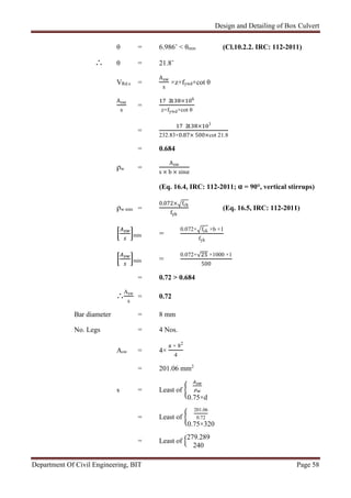 Design and Detailing of Box Culvert
Department Of Civil Engineering, BIT Page 58
θ = 6.986˚ < θmin (Cl.10.2.2. IRC: 112-2011)
∴ θ = 21.8˚
VRd.s =
Asw
s
×z×fywd×cot θ
Asw
s
=
. × 6
z×fywd×cot θ
=
. × 3
232.83×0.87× 500×cot 21.8
= 0.684
ρw =
Asw
s × b × sinα
(Eq. 16.4, IRC: 112-2011; α = 90°, vertical stirrups)
ρw min =
0.072× fck
fyk
(Eq. 16.5, IRC: 112-2011)
min =
0.072× fck ×b ×1
fyk
min =
0.072×√ ×1000 ×1
500
= 0.72 > 0.684
∴
Asw
s
= 0.72
Bar diameter = 8 mm
No. Legs = 4 Nos.
Asw = 4×
π × 82
4
= 201.06 mm2
s = Least of
0.75×d
= Least of
201.06
0.72
0.75×320
= Least of
279.289
240
 