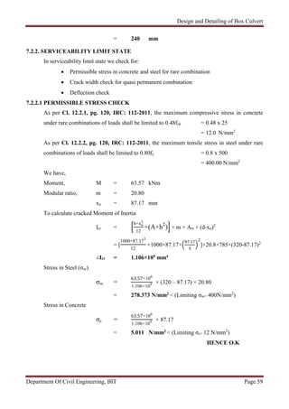 Design and Detailing of Box Culvert
Department Of Civil Engineering, BIT Page 59
= 240 mm
7.2.2. SERVICEABILITY LIMIT STATE
In serviceability limit state we check for:
 Permissible stress in concrete and steel for rare combination
 Crack width check for quasi permanent combination
 Deflection check
7.2.2.1 PERMISSIBLE STRESS CHECK
As per Cl. 12.2.1, pg. 120, IRC: 112-2011, the maximum compressive stress in concrete
under rare combinations of loads shall be limited to 0.48fck = 0.48 x 25
= 12.0 N/mm2
As per Cl. 12.2.2, pg. 120, IRC: 112-2011, the maximum tensile stress in steel under rare
combinations of loads shall be limited to 0.80fy = 0.8 x 500
= 400.00 N/mm2
We have,
Moment, M = 63.57 kNm
Modular ratio, m = 20.80
xu = 87.17 mm
To calculate cracked Moment of Inertia
Icr =
b×xu
3
12
+(A×h2
) + m × Ast × (d-xu)2
= [
1000×87.173
12
+1000×87.17×
. 2
]+20.8×785×(320-87.17)2
∴Icr = 1.106×109 mm4
Stress in Steel (σsc)
σsc =
63.57×106
1.106×109 × (320 – 87.17) × 20.80
= 278.373 N/mm2 < (Limiting σsc= 400N/mm2
)
Stress in Concrete
σc =
63.57×106
1.106×109 × 87.17
= 5.011 N/mm2 < (Limiting σc= 12 N/mm2
)
HENCE O.K
 