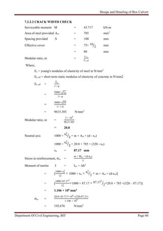 Design and Detailing of Box Culvert
Department Of Civil Engineering, BIT Page 60
7.2.2.2 CRACK WIDTH CHECK
Serviceable moment M = 43.717 kN-m
Area of steel provided Ast = 785 mm2
Spacing provided S = 100 mm
Effective cover = 75+ 10
2 mm
= 80 mm
Modular ratio, m =
E×s
Ec eff
Where,
Es = young's modulus of elasticity of steel in N/mm2
Ec eff = short term static modulus of elasticity of concrete in N/mm2
Ec eff =
Ec
1+ φ
=
5000× fck
1+ φ
=
5000×√25
1+ 1.6
= 9615.385 N/mm2
Modular ratio, m =
2 × 105
9615.385
= 20.8
Neutral axis 1000 ×
xu
2
2 = m × Ast × (d - xu)
1000 ×
xu
2
2 = 20.8 × 785 × (320 - xu)
xu = 87.17 mm
Stress in reinforcement, σsc =
m × Mu × (d-xu)
I
Moment of inertia I = Ixx + Ah2
= [
1000×xu
3
12
+ 1000 × xu × xu
2
2 + m × Ast × (d-xu)]
= [
1000×87.173
12
+1000 × 87.17 × 87.172
2+20.8 × 785 ×(320 – 87.17)]
= 1.106 × 109 mm4
σsc =
20.8×43.717×106
×(320-87.21)
1.106 × 109
= 192.676 N/mm2
 