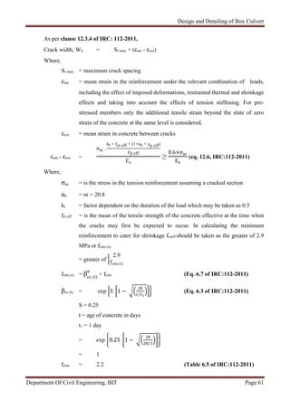 Design and Detailing of Box Culvert
Department Of Civil Engineering, BIT Page 61
As per clause 12.3.4 of IRC: 112-2011,
Crack width, Wk = Sr max × (εsm - εcm)
Where,
Sr max = maximum crack spacing
εsm = mean strain in the reinforcement under the relevant combination of loads,
including the effect of imposed deformations, restrained thermal and shrinkage
effects and taking into account the effects of tension stiffening. For pre-
stressed members only the additional tensile strain beyond the state of zero
strain of the concrete at the same level is considered.
εcm = mean strain in concrete between cracks
εsm - εcm =
σsc -
kt × fct eff × (1+αe × ρp eff)
ρp eff
Es
≥
0.6×σsc
Es
(eq. 12.6, IRC:112-2011)
Where,
σsc = is the stress in the tension reinforcement assuming a cracked section
αe = m = 20.8
kt = factor dependent on the duration of the load which may be taken as 0.5
fct eff = is the mean of the tensile strength of the concrete effective at the time when
the cracks may first be expected to occur. In calculating the minimum
reinforcement to cater for shrinkage fcteff should be taken as the greater of 2.9
MPa or fctm (t).
= greater of
2.9
fctm (t)
fctm (t) = βcc (t)
α
× fctm (Eq. 6.7 of IRC:112-2011)
βcc (t) = exp S 1 − ⁄
(Eq. 6.3 of IRC:112-2011)
S = 0.25
t = age of concrete in days
t1 = 1 day
= exp 0.25 1 − 1⁄
= 1
fctm = 2.2 (Table 6.5 of IRC:112-2011)
 