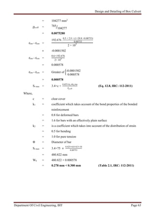 Design and Detailing of Box Culvert
Department Of Civil Engineering, BIT Page 63
= 104277 mm2
ρp eff = 785
104277
= 0.0075280
εsm - εcm =
192.676 -
0.5 × 2.9 × (1+20.8 ×0.00753)
0.00753
2 × 105
= -0.0001502
εsm - εcm =
0.6×192.676
2× 105
= 0.000578
εsm - εcm = Greater of -0.0001502
0.000578
= 0.000578
Sr max = 3.4×c +
0.425×k1×k2×φ
ρp eff
(Eq. 12.8, IRC: 112-2011)
Where,
c = clear cover
k1 = coefficient which takes account of the bond properties of the bonded
reinforcement
= 0.8 for deformed bars
= 1.6 for bars with an effectively plain surface
k2 = is a coefficient which takes into account of the distribution of strain
= 0.5 for bending
= 1.0 for pure tension
Φ = Diameter of bar
Sr max = 3.4×75 +
0.425×0.8×0.5×10
0.00753
= 480.822 mm
Wk = 480.822 × 0.000578
= 0.278 mm < 0.300 mm (Table 2.1, IRC: 112-2011)
 