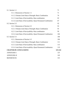 8.1. Section 1-1 71
8.1.1. Dimensions of Section 1-1 71
8.1.2. Ultimate Limit State of Strength- Basic Combination 74
8.1.3. Limit State of Serviceability- Rare combination 82
8.1.4. Limit State of Serviceability- Quasi Permanent Combination 87
8.2. Section 2-2 92
8.2.1. Dimensions of Section 2-2 92
8.2.2. Ultimate Limit State of Strength- Basic Combination 95
8.2.3. Limit State of Serviceability- Rare combination 99
8.2.4. Limit State of Serviceability- Quasi Permanent Combination 104
8.3. Section 3-3 108
8.3.1. Dimensions of Section 3-3 108
8.3.2. Ultimate Limit State of Strength- Basic Combination 111
8.3.3. Limit State of Serviceability- Rare combination 115
8.3.4. Limit State of Serviceability- Quasi Permanent Combination 119
CHAPTER 09: CONCLUSIONS 123-124
ANNEXURE-I 125
ANNEXURE-II 149
REFERENCES 153
 