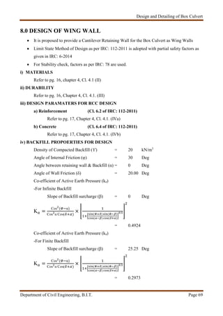 Design and Detailing of Box Culvert
Department of Civil Engineering, B.I.T. Page 69
8.0 DESIGN OF WING WALL
 It is proposed to provide a Cantilever Retaining Wall for the Box Culvert as Wing Walls
 Limit State Method of Design as per IRC: 112-2011 is adopted with partial safety factors as
given in IRC: 6-2014
 For Stability check, factors as per IRC: 78 are used.
i) MATERIALS
Refer to pg. 16, chapter 4, Cl. 4.1 (II)
ii) DURABILITY
Refer to pg. 16, Chapter 4, Cl. 4.1. (III)
iii) DESIGN PARAMATERS FOR RCC DESIGN
a) Reinforcement (Cl. 6.2 of IRC: 112-2011)
Refer to pg. 17, Chapter 4, Cl. 4.1. (IVa)
b) Concrete (Cl. 6.4 of IRC: 112-2011)
Refer to pg. 17, Chapter 4, Cl. 4.1. (IVb)
iv) BACKFILL PROPOERTIES FOR DESIGN
Density of Compacted Backfill (ϒ) = 20 kN/m3
Angle of Internal Friction (φ) = 30 Deg
Angle between retaining wall & Backfill (α) = 0 Deg
Angle of Wall Friction (δ) = 20.00 Deg
Co-efficient of Active Earth Pressure (ka)
-For Infinite Backfill
Slope of Backfill surcharge (β) = 0 Deg
K =
Cos ( α)
Cos α Cos( )
× ( ) ( )
( ) ( )
.
= 0.4924
Co-efficient of Active Earth Pressure (ka)
-For Finite Backfill
Slope of Backfill surcharge (β) = 25.25 Deg
K =
Cos ( α)
Cos α Cos( )
× ( ) ( )
( ) ( )
.
= 0.2973
 