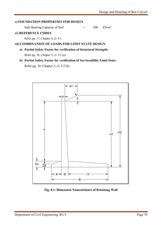 Design and Detailing of Box Culvert
Department of Civil Engineering, B.I.T. Page 70
v) FOUNDATION PROPERTIES FOR DESIGN
Safe Bearing Capacity of Soil = 200 kN/m3
vi) REFERENCE CODES
Refer pg. 17, Chapter 4, cl. 4.1.
vii) COMBINATION OF LOADS FOR LIMIT STATE DESIGN
a) Partial Safety Factor for verification of Structural Strength:
Refer pg. 38, Chapter 5, cl. 5.2 (a)
b) Partial Safety Factor for verification of Serviceability Limit State:
Refer pg. 38, Chapter 5, cl. 5.2 (b)
Fig. 8.1: Dimension Nomenclature of Retaining Wall
 