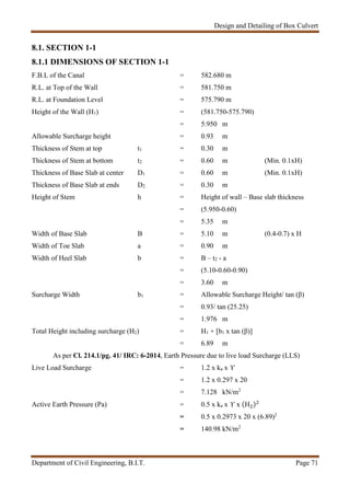 Design and Detailing of Box Culvert
Department of Civil Engineering, B.I.T. Page 71
8.1. SECTION 1-1
8.1.1 DIMENSIONS OF SECTION 1-1
F.B.L of the Canal = 582.680 m
R.L. at Top of the Wall = 581.750 m
R.L. at Foundation Level = 575.790 m
Height of the Wall (H1) = (581.750-575.790)
= 5.950 m
Allowable Surcharge height = 0.93 m
Thickness of Stem at top t1 = 0.30 m
Thickness of Stem at bottom t2 = 0.60 m (Min. 0.1xH)
Thickness of Base Slab at center D1 = 0.60 m (Min. 0.1xH)
Thickness of Base Slab at ends D2 = 0.30 m
Height of Stem h = Height of wall – Base slab thickness
= (5.950-0.60)
= 5.35 m
Width of Base Slab B = 5.10 m (0.4-0.7) x H
Width of Toe Slab a = 0.90 m
Width of Heel Slab b = B – t2 - a
= (5.10-0.60-0.90)
= 3.60 m
Surcharge Width b1 = Allowable Surcharge Height/ tan (β)
= 0.93/ tan (25.25)
= 1.976 m
Total Height including surcharge (H2) = H1 + [b1 x tan (β)]
= 6.89 m
As per Cl. 214.1/pg. 41/ IRC: 6-2014, Earth Pressure due to live load Surcharge (LLS)
Live Load Surcharge = 1.2 x ka x ϒ
= 1.2 x 0.297 x 20
= 7.128 kN/m2
Active Earth Pressure (Pa) = 0.5 x ka x ϒ x (H )
= 0.5 x 0.2973 x 20 x (6.89)2
= 140.98 kN/m2
 