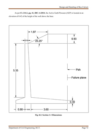 Design and Detailing of Box Culvert
Department of Civil Engineering, B.I.T. Page 72
As per Cl. 214.1, pg. 41, IRC: 6-2014, the Active Earth Pressure (AEP) is located at an
elevation of 0.42 of the height of the wall above the base.
Fig. 8.2: Section 1-1 Dimensions
 
