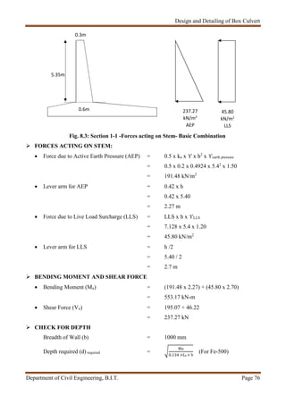 Design and Detailing of Box Culvert
Department of Civil Engineering, B.I.T. Page 76
Fig. 8.3: Section 1-1 -Forces acting on Stem- Basic Combination
 FORCES ACTING ON STEM:
 Force due to Active Earth Pressure (AEP) = 0.5 x ka x ϒ x h2
x ϒearth pressure
= 0.5 x 0.2 x 0.4924 x 5.42
x 1.50
= 191.48 kN/m2
 Lever arm for AEP = 0.42 x h
= 0.42 x 5.40
= 2.27 m
 Force due to Live Load Surcharge (LLS) = LLS x h x ϒLLS
= 7.128 x 5.4 x 1.20
= 45.80 kN/m2
 Lever arm for LLS = h /2
= 5.40 / 2
= 2.7 m
 BENDING MOMENT AND SHEAR FORCE
 Bending Moment (Mu) = (191.48 x 2.27) + (45.80 x 2.70)
= 553.17 kN-m
 Shear Force (Vu) = 195.07 + 46.22
= 237.27 kN
 CHECK FOR DEPTH
Breadth of Wall (b) = 1000 mm
Depth required (d) required =
Mu
. ×fck × b
(For Fe-500)
5.35m
0.3m
0.6m 237.27
kN/m2
AEP
45.80
kN/m2
LLS
 
