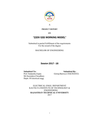 i
A
PROJECT REPORT
ON
“220V GSS WORKING MODEL”
Submitted in partial Fulfillment of the requirements
For the award of the degree
BACHELOR OF ENGINEERING
Session 2017 - 18
Submitted To: Submitted By:
Prof. Sudanshu Gupta Giriraj Bairwa (13EKTEE032)
Mr.Surendera Choudhary
Deptt. Of electrical engg.
ELECTRICAL ENGG. DEPARTMENT
KAUTILYA INSTITUTE OF TECHNOLOGY &
ENGINEERING
RAJASTHAN TECHNICAL UNIVERSITY
2017
 