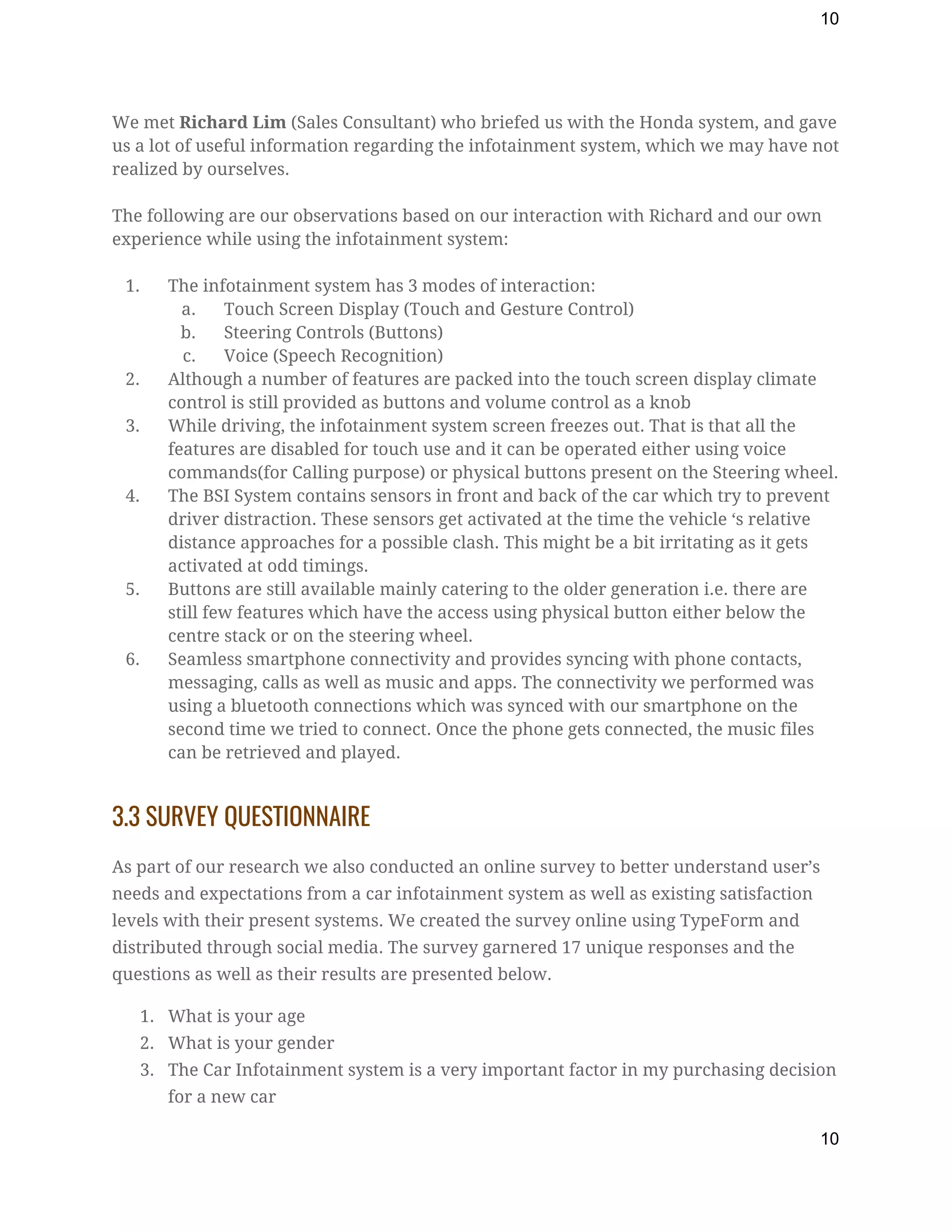10
We met ​Richard Lim ​(Sales Consultant) who briefed us with the Honda system, and gave 
us a lot of useful information regarding the infotainment system, which we may have not 
realized by ourselves. 
 
The following are our observations based on our interaction with Richard and our own 
experience while using the infotainment system: 
 
1. The infotainment system has 3 modes of interaction: 
a. Touch Screen Display (Touch and Gesture Control) 
b. Steering Controls (Buttons) 
c. Voice (Speech Recognition) 
2. Although a number of features are packed into the touch screen display climate 
control is still provided as buttons and volume control as a knob 
3. While driving, the infotainment system screen freezes out. That is that all the 
features are disabled for touch use and it can be operated either using voice 
commands(for Calling purpose) or physical buttons present on the Steering wheel. 
4. The BSI System contains sensors in front and back of the car which try to prevent 
driver distraction. These sensors get activated at the time the vehicle ‘s relative 
distance approaches for a possible clash. This might be a bit irritating as it gets 
activated at odd timings. 
5. Buttons are still available mainly catering to the older generation i.e. there are 
still few features which have the access using physical button either below the 
centre stack or on the steering wheel. 
6. Seamless smartphone connectivity and provides syncing with phone contacts, 
messaging, calls as well as music and apps. The connectivity we performed was 
using a bluetooth connections which was synced with our smartphone on the 
second time we tried to connect. Once the phone gets connected, the music files 
can be retrieved and played. 
3.3 SURVEY QUESTIONNAIRE 
As part of our research we also conducted an online survey to better understand user’s 
needs and expectations from a car infotainment system as well as existing satisfaction 
levels with their present systems. We created the survey online using TypeForm and 
distributed through social media. The survey garnered 17 unique responses and the 
questions as well as their results are presented below. 
1. What is your age 
2. What is your gender 
3. The Car Infotainment system is a very important factor in my purchasing decision 
for a new car 
10
 