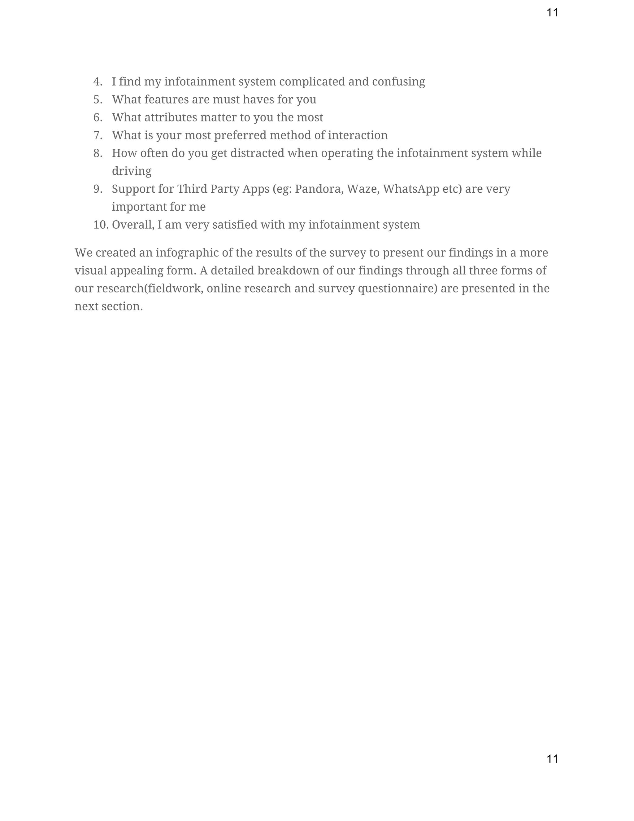 11
4. I find my infotainment system complicated and confusing  
5. What features are must haves for you 
6. What attributes matter to you the most  
7. What is your most preferred method of interaction 
8. How often do you get distracted when operating the infotainment system while 
driving 
9. Support for Third Party Apps (eg: Pandora, Waze, WhatsApp etc) are very 
important for me  
10. Overall, I am very satisfied with my infotainment system  
We created an infographic of the results of the survey to present our findings in a more 
visual appealing form. A detailed breakdown of our findings through all three forms of 
our research(fieldwork, online research and survey questionnaire) are presented in the 
next section. 
11
 