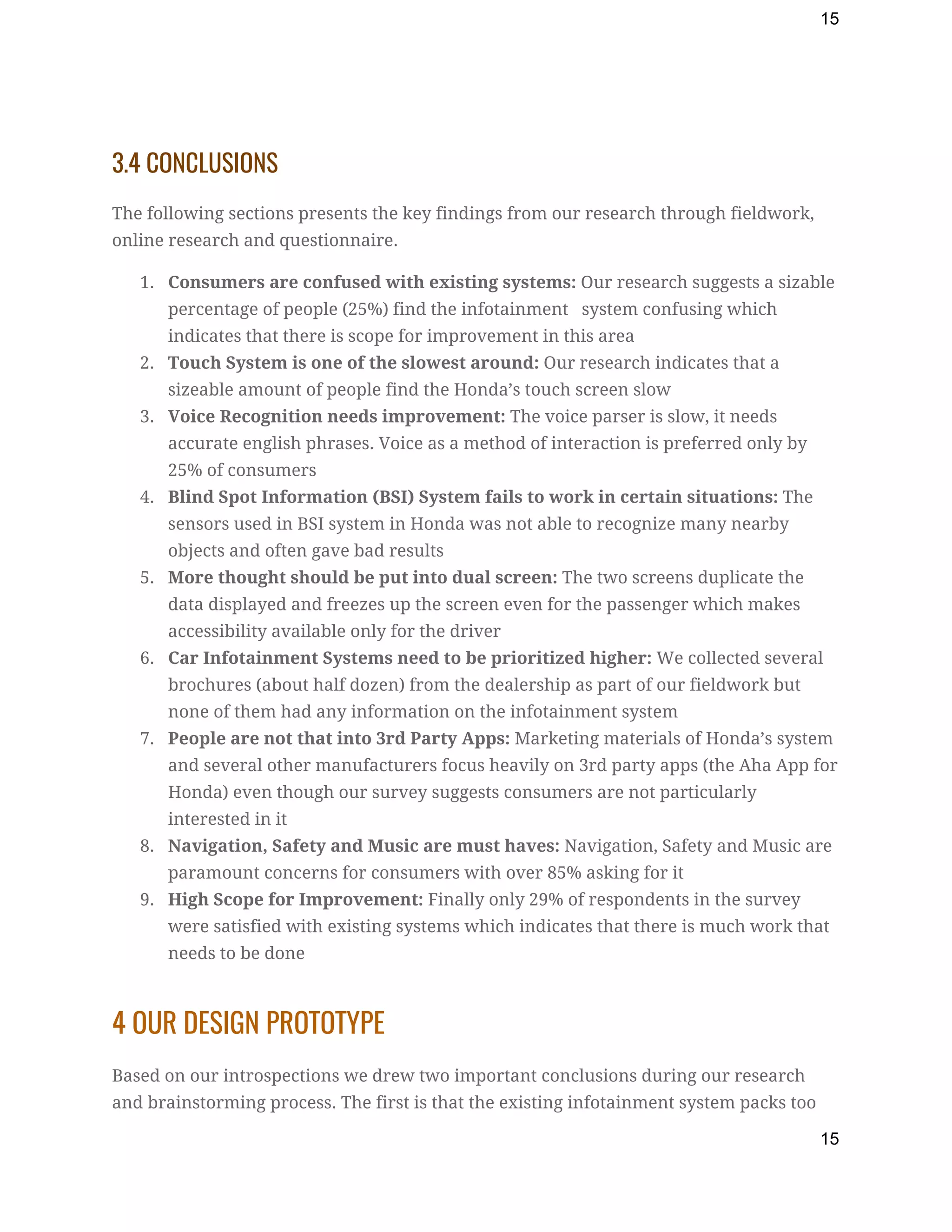 15
3.4 CONCLUSIONS 
The following sections presents the key findings from our research through fieldwork, 
online research and questionnaire. 
1. Consumers are confused with existing systems:​ Our research suggests a sizable 
percentage of people (25%) find the infotainment   system confusing which 
indicates that there is scope for improvement in this area 
2. Touch System is one of the slowest around:​ Our research indicates that a 
sizeable amount of people find the Honda’s touch screen slow 
3. Voice Recognition needs improvement:​ The voice parser is slow, it needs 
accurate english phrases. Voice as a method of interaction is preferred only by 
25% of consumers 
4. Blind Spot Information (BSI) System fails to work in certain situations:​ The 
sensors used in BSI system in Honda was not able to recognize many nearby 
objects and often gave bad results 
5. More thought should be put into dual screen:​ The two screens duplicate the 
data displayed and freezes up the screen even for the passenger which makes 
accessibility available only for the driver 
6. Car Infotainment Systems need to be prioritized higher:​ We collected several 
brochures (about half dozen) from the dealership as part of our fieldwork but 
none of them had any information on the infotainment system 
7. People are not that into 3rd Party Apps:​ Marketing materials of Honda’s system 
and several other manufacturers focus heavily on 3rd party apps (the Aha App for 
Honda) even though our survey suggests consumers are not particularly 
interested in it 
8. Navigation, Safety and Music are must haves:​ Navigation, Safety and Music are 
paramount concerns for consumers with over 85% asking for it 
9. High Scope for Improvement:​ Finally only 29% of respondents in the survey 
were satisfied with existing systems which indicates that there is much work that 
needs to be done 
4 OUR DESIGN PROTOTYPE 
Based on our introspections we drew two important conclusions during our research 
and brainstorming process. The first is that the existing infotainment system packs too 
15
 