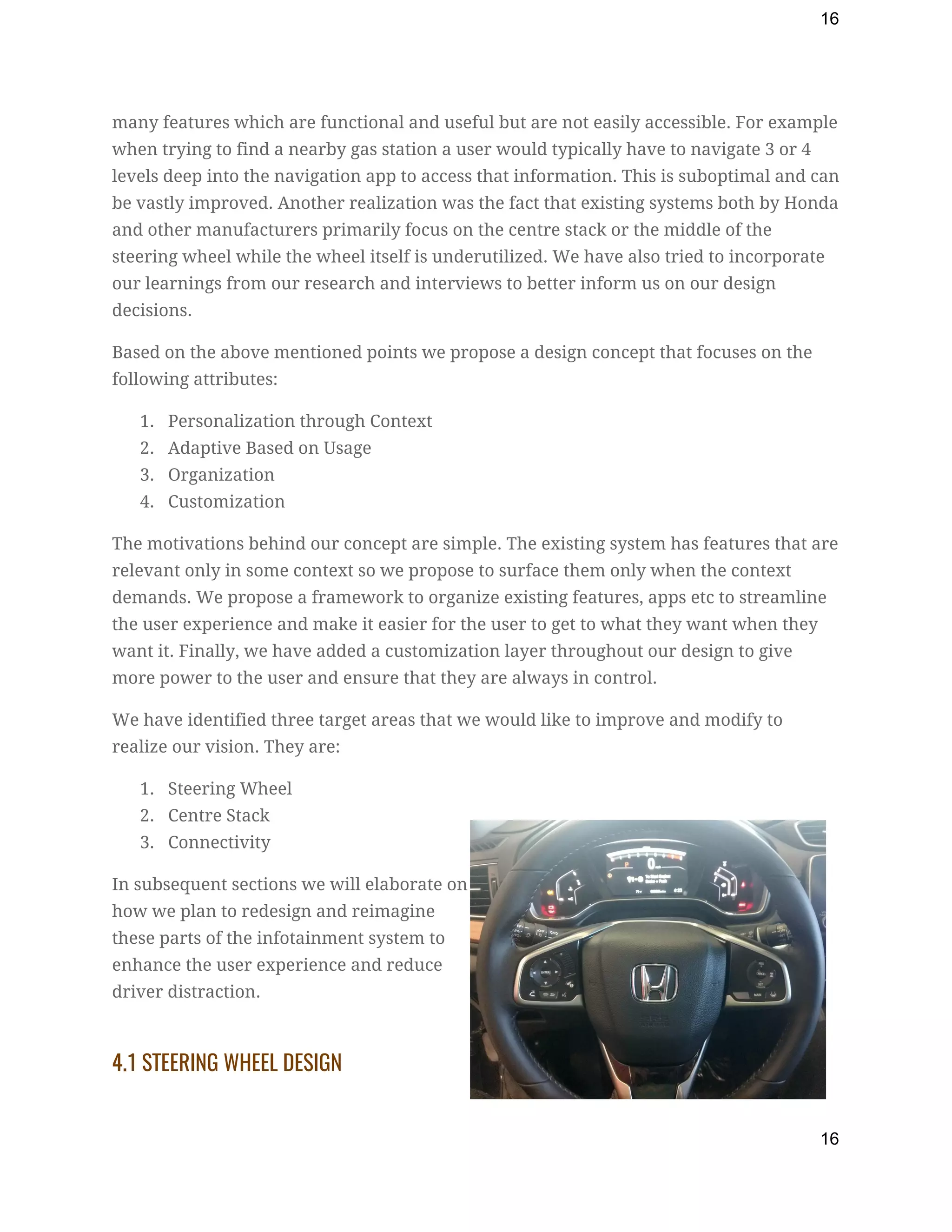16
many features which are functional and useful but are not easily accessible. For example 
when trying to find a nearby gas station a user would typically have to navigate 3 or 4 
levels deep into the navigation app to access that information. This is suboptimal and can 
be vastly improved. Another realization was the fact that existing systems both by Honda 
and other manufacturers primarily focus on the centre stack or the middle of the 
steering wheel while the wheel itself is underutilized. We have also tried to incorporate 
our learnings from our research and interviews to better inform us on our design 
decisions. 
Based on the above mentioned points we propose a design concept that focuses on the 
following attributes: 
1. Personalization through Context 
2. Adaptive Based on Usage 
3. Organization 
4. Customization 
The motivations behind our concept are simple. The existing system has features that are 
relevant only in some context so we propose to surface them only when the context 
demands. We propose a framework to organize existing features, apps etc to streamline 
the user experience and make it easier for the user to get to what they want when they 
want it. Finally, we have added a customization layer throughout our design to give 
more power to the user and ensure that they are always in control. 
We have identified three target areas that we would like to improve and modify to 
realize our vision. They are: 
1. Steering Wheel 
2. Centre Stack 
3. Connectivity 
In subsequent sections we will elaborate on 
how we plan to redesign and reimagine 
these parts of the infotainment system to 
enhance the user experience and reduce 
driver distraction. 
 
4.1 STEERING WHEEL DESIGN 
16
 