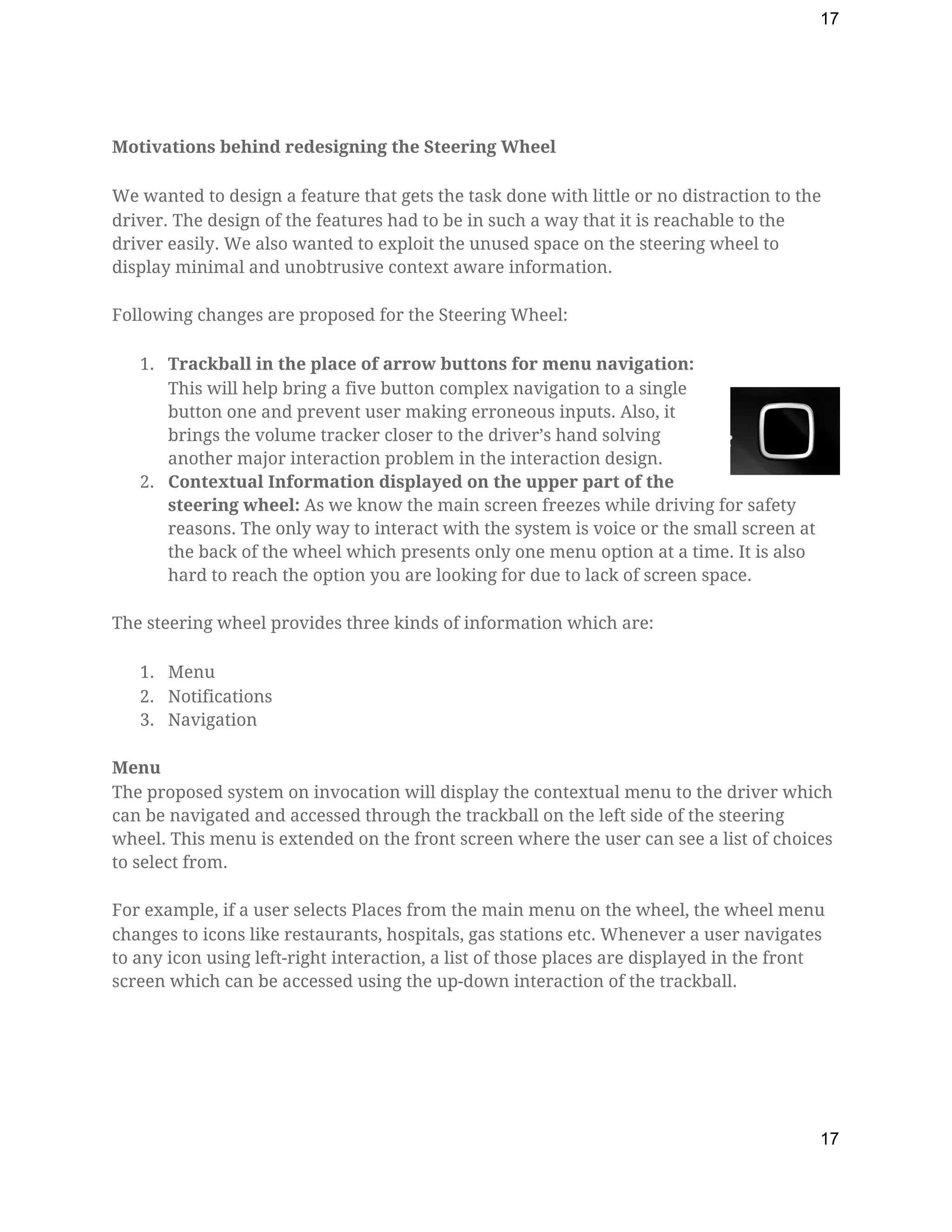 17
Motivations behind redesigning the Steering Wheel 
We wanted to design a feature that gets the task done with little or no distraction to the 
driver. The design of the features had to be in such a way that it is reachable to the 
driver easily. We also wanted to exploit the unused space on the steering wheel to 
display minimal and unobtrusive context aware information. 
Following changes are proposed for the Steering Wheel: 
1. Trackball in the place of arrow buttons for menu navigation:  
This will help bring a five button complex navigation to a single 
button one and prevent user making erroneous inputs. Also, it 
brings the volume tracker closer to the driver’s hand solving 
another major interaction problem in the interaction design. 
2. Contextual Information displayed on the upper part of the 
steering wheel: ​As we know the main screen freezes while driving for safety 
reasons. The only way to interact with the system is voice or the small screen at 
the back of the wheel which presents only one menu option at a time. It is also 
hard to reach the option you are looking for due to lack of screen space. 
The steering wheel provides three kinds of information which are: 
1. Menu 
2. Notifications 
3. Navigation 
Menu  
The proposed system on invocation will display the contextual menu to the driver which 
can be navigated and accessed through the trackball on the left side of the steering 
wheel. This menu is extended on the front screen where the user can see a list of choices 
to select from.  
For example, if a user selects Places from the main menu on the wheel, the wheel menu 
changes to icons like restaurants, hospitals, gas stations etc. Whenever a user navigates 
to any icon using left-right interaction, a list of those places are displayed in the front 
screen which can be accessed using the up-down interaction of the trackball. 
17
 