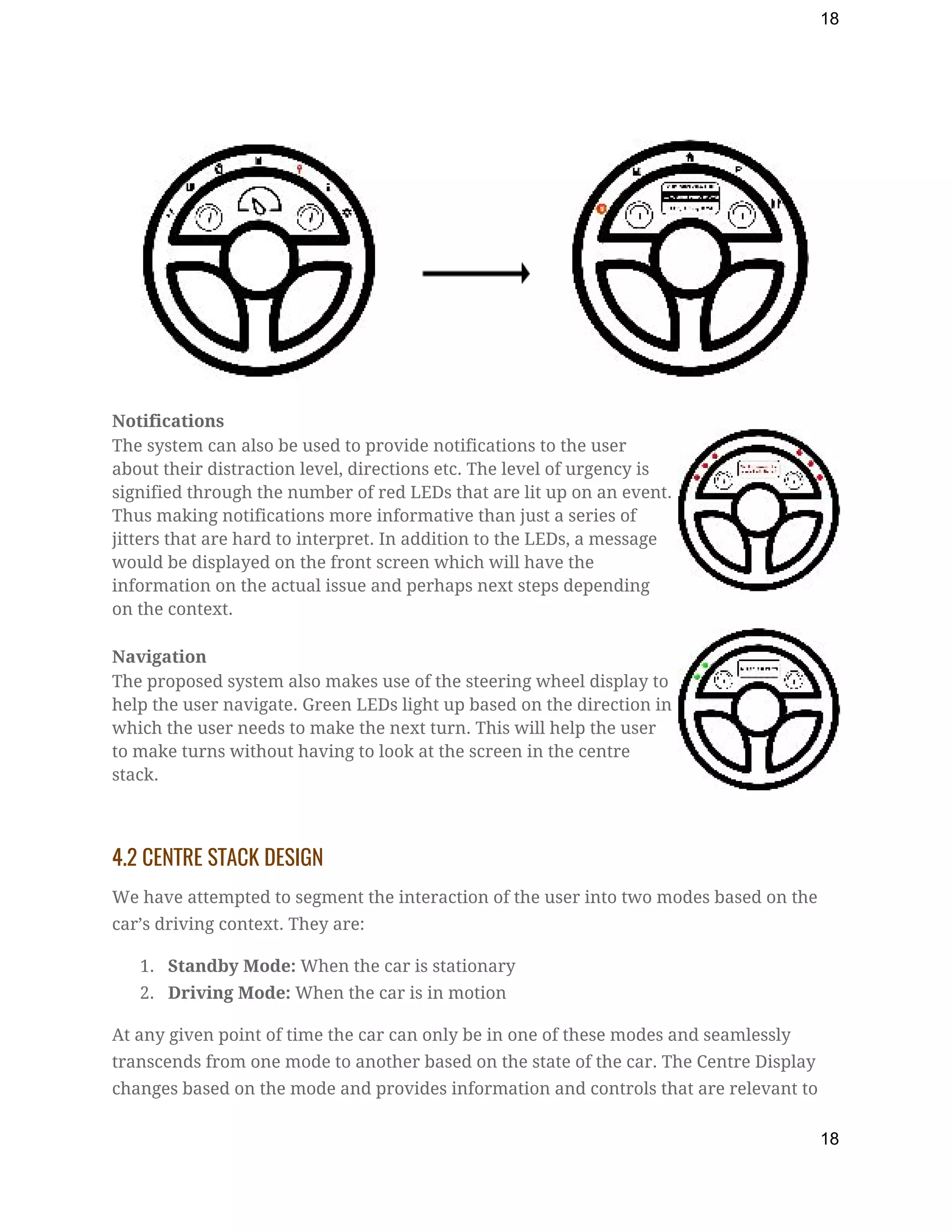 18
 
Notifications  
The system can also be used to provide notifications to the user 
about their distraction level, directions etc. The level of urgency is 
signified through the number of red LEDs that are lit up on an event. 
Thus making notifications more informative than just a series of 
jitters that are hard to interpret. In addition to the LEDs, a message 
would be displayed on the front screen which will have the 
information on the actual issue and perhaps next steps depending 
on the context. 
Navigation  
The proposed system also makes use of the steering wheel display to 
help the user navigate. Green LEDs light up based on the direction in 
which the user needs to make the next turn. This will help the user 
to make turns without having to look at the screen in the centre 
stack. 
 
4.2 CENTRE STACK DESIGN 
We have attempted to segment the interaction of the user into two modes based on the 
car’s driving context. They are: 
1. Standby Mode:​ When the car is stationary  
2. Driving Mode:​ When the car is in motion 
At any given point of time the car can only be in one of these modes and seamlessly 
transcends from one mode to another based on the state of the car. The Centre Display 
changes based on the mode and provides information and controls that are relevant to 
18
 