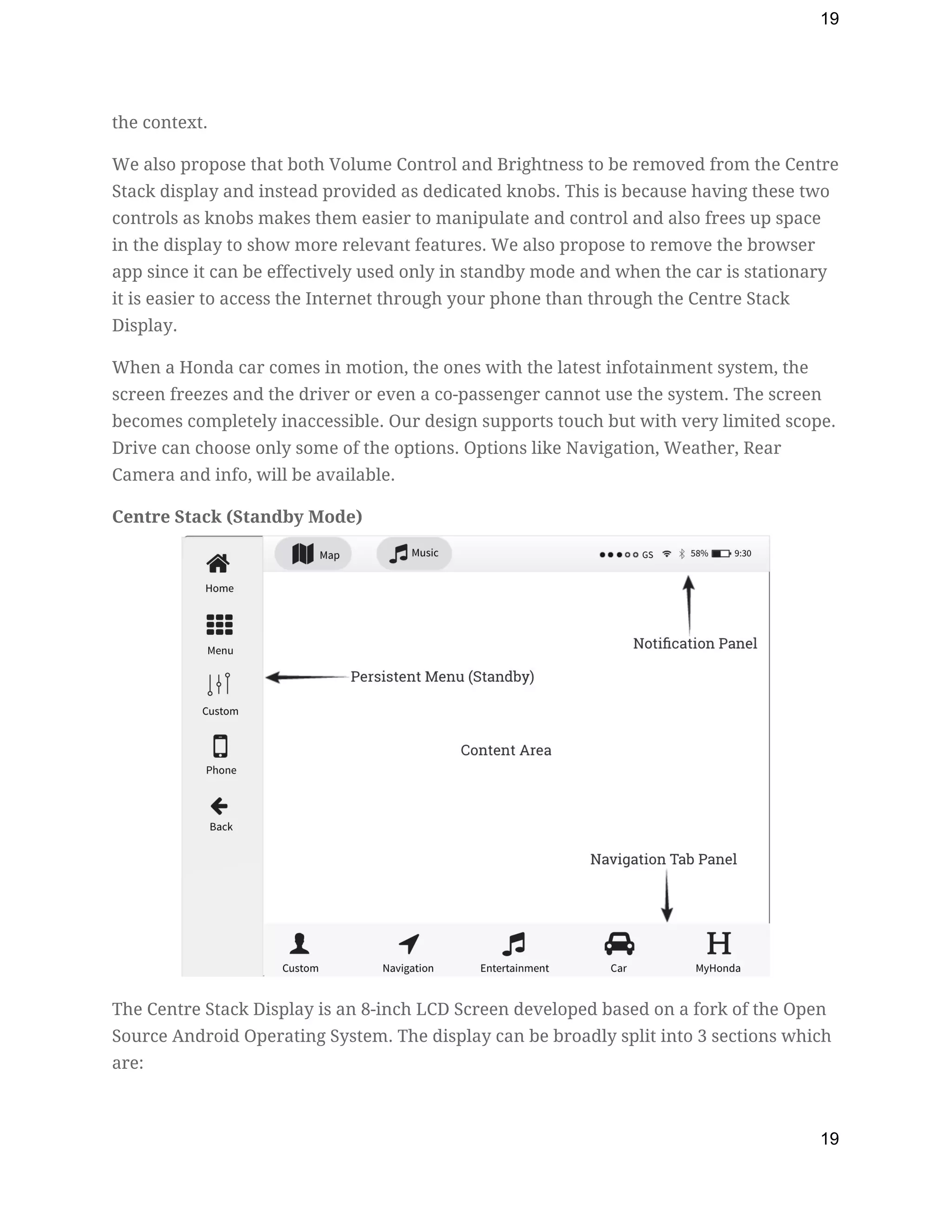 19
the context. 
We also propose that both Volume Control and Brightness to be removed from the Centre 
Stack display and instead provided as dedicated knobs. This is because having these two 
controls as knobs makes them easier to manipulate and control and also frees up space 
in the display to show more relevant features. We also propose to remove the browser 
app since it can be effectively used only in standby mode and when the car is stationary 
it is easier to access the Internet through your phone than through the Centre Stack 
Display. 
When a Honda car comes in motion, the ones with the latest infotainment system, the 
screen freezes and the driver or even a co-passenger cannot use the system. The screen 
becomes completely inaccessible. Our design supports touch but with very limited scope. 
Drive can choose only some of the options. Options like Navigation, Weather, Rear 
Camera and info, will be available. 
Centre Stack (Standby Mode) 
 
The Centre Stack Display is an 8-inch LCD Screen developed based on a fork of the Open 
Source Android Operating System. The display can be broadly split into 3 sections which 
are: 
19
 