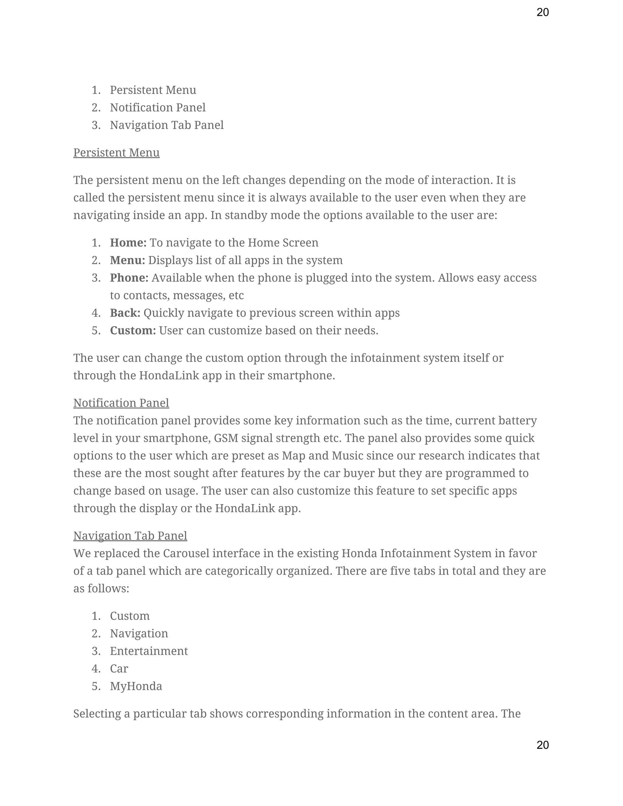 20
1. Persistent Menu 
2. Notification Panel 
3. Navigation Tab Panel 
Persistent Menu 
The persistent menu on the left changes depending on the mode of interaction. It is 
called the persistent menu since it is always available to the user even when they are 
navigating inside an app. In standby mode the options available to the user are: 
1. Home:​ To navigate to the Home Screen 
2. Menu:​ Displays list of all apps in the system 
3. Phone:​ Available when the phone is plugged into the system. Allows easy access 
to contacts, messages, etc 
4. Back:​ Quickly navigate to previous screen within apps 
5. Custom:​ User can customize based on their needs.  
The user can change the custom option through the infotainment system itself or 
through the HondaLink app in their smartphone. 
Notification Panel 
The notification panel provides some key information such as the time, current battery 
level in your smartphone, GSM signal strength etc. The panel also provides some quick 
options to the user which are preset as Map and Music since our research indicates that 
these are the most sought after features by the car buyer but they are programmed to 
change based on usage. The user can also customize this feature to set specific apps 
through the display or the HondaLink app. 
Navigation Tab Panel 
We replaced the Carousel interface in the existing Honda Infotainment System in favor 
of a tab panel which are categorically organized. There are five tabs in total and they are 
as follows: 
1. Custom 
2. Navigation 
3. Entertainment 
4. Car 
5. MyHonda 
Selecting a particular tab shows corresponding information in the content area. The 
20
 