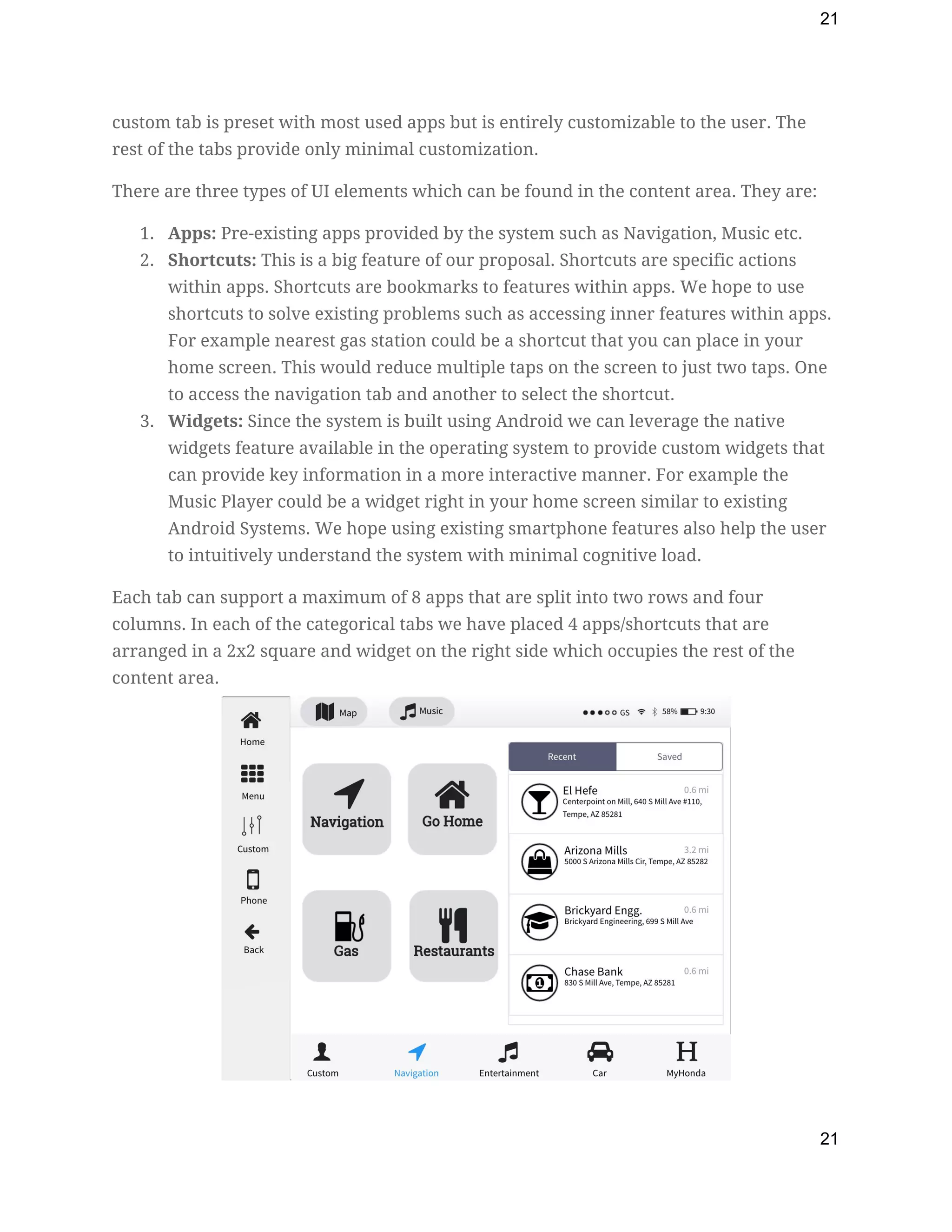 21
custom tab is preset with most used apps but is entirely customizable to the user. The 
rest of the tabs provide only minimal customization.  
There are three types of UI elements which can be found in the content area. They are: 
1. Apps:​ Pre-existing apps provided by the system such as Navigation, Music etc. 
2. Shortcuts:​ This is a big feature of our proposal. Shortcuts are specific actions 
within apps. Shortcuts are bookmarks to features within apps. We hope to use 
shortcuts to solve existing problems such as accessing inner features within apps. 
For example nearest gas station could be a shortcut that you can place in your 
home screen. This would reduce multiple taps on the screen to just two taps. One 
to access the navigation tab and another to select the shortcut. 
3. Widgets:​ Since the system is built using Android we can leverage the native 
widgets feature available in the operating system to provide custom widgets that 
can provide key information in a more interactive manner. For example the 
Music Player could be a widget right in your home screen similar to existing 
Android Systems. We hope using existing smartphone features also help the user 
to intuitively understand the system with minimal cognitive load. 
Each tab can support a maximum of 8 apps that are split into two rows and four 
columns. In each of the categorical tabs we have placed 4 apps/shortcuts that are 
arranged in a 2x2 square and widget on the right side which occupies the rest of the 
content area. 
 
21
 
