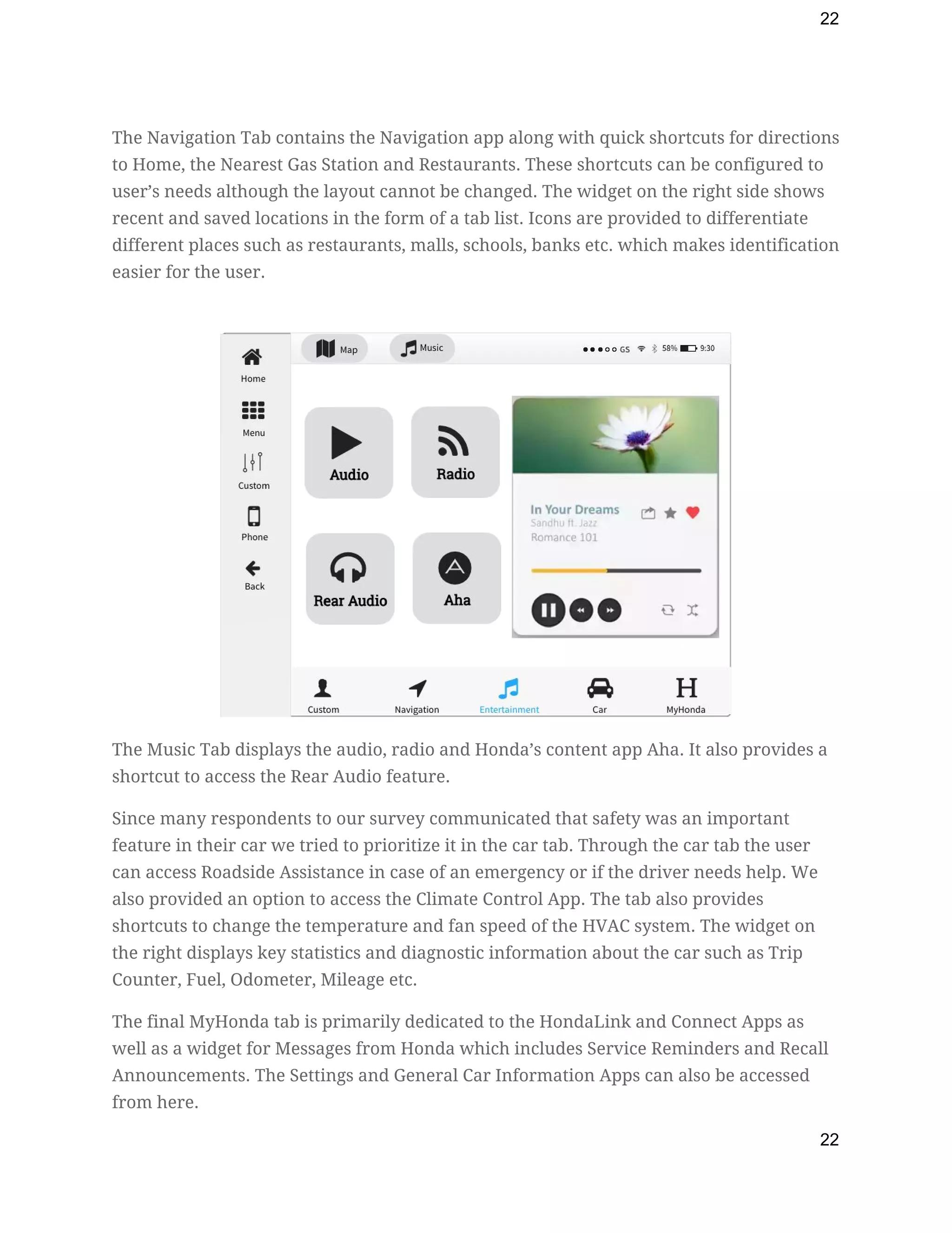 22
The Navigation Tab contains the Navigation app along with quick shortcuts for directions 
to Home, the Nearest Gas Station and Restaurants. These shortcuts can be configured to 
user’s needs although the layout cannot be changed. The widget on the right side shows 
recent and saved locations in the form of a tab list. Icons are provided to differentiate 
different places such as restaurants, malls, schools, banks etc. which makes identification 
easier for the user. 
 
 
The Music Tab displays the audio, radio and Honda’s content app Aha. It also provides a 
shortcut to access the Rear Audio feature. 
Since many respondents to our survey communicated that safety was an important 
feature in their car we tried to prioritize it in the car tab. Through the car tab the user 
can access Roadside Assistance in case of an emergency or if the driver needs help. We 
also provided an option to access the Climate Control App. The tab also provides 
shortcuts to change the temperature and fan speed of the HVAC system. The widget on 
the right displays key statistics and diagnostic information about the car such as Trip 
Counter, Fuel, Odometer, Mileage etc. 
The final MyHonda tab is primarily dedicated to the HondaLink and Connect Apps as 
well as a widget for Messages from Honda which includes Service Reminders and Recall 
Announcements. The Settings and General Car Information Apps can also be accessed 
from here. 
22
 