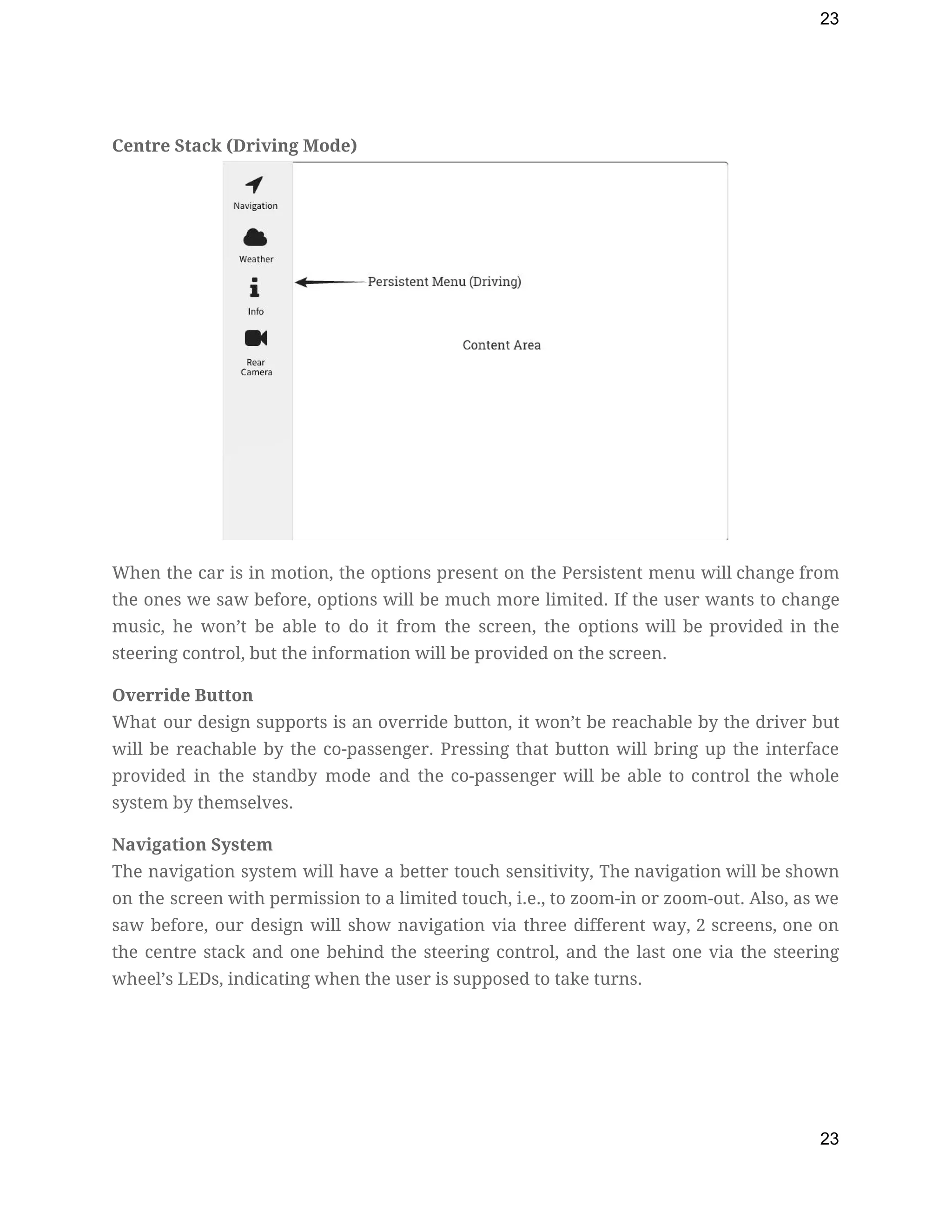 23
 
Centre Stack (Driving Mode) 
 
When the car is in motion, the options present on the Persistent menu will change from                               
the ones we saw before, options will be much more limited. If the user wants to change                                 
music, he won’t be able to do it from the screen, the options will be provided in the                                   
steering control, but the information will be provided on the screen. 
Override Button 
What our design supports is an override button, it won’t be reachable by the driver but                               
will be reachable by the co-passenger. Pressing that button will bring up the interface                           
provided in the standby mode and the co-passenger will be able to control the whole                             
system by themselves. 
Navigation System 
The navigation system will have a better touch sensitivity, The navigation will be shown                           
on the screen with permission to a limited touch, i.e., to zoom-in or zoom-out. Also, as we                                 
saw before, our design will show navigation via three different way, 2 screens, one on                             
the centre stack and one behind the steering control, and the last one via the steering                               
wheel’s LEDs, indicating when the user is supposed to take turns. 
 
23
 