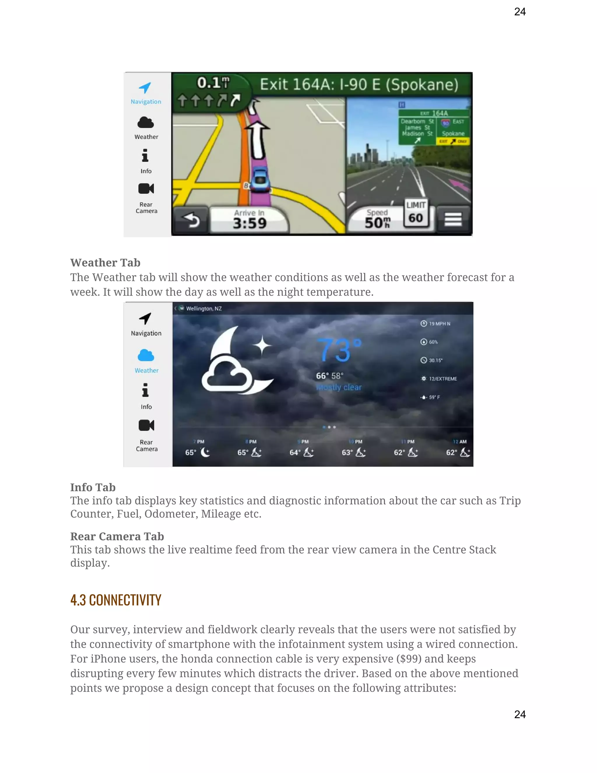 24
Weather Tab 
The Weather tab will show the weather conditions as well as the weather forecast for a 
week. It will show the day as well as the night temperature. 
 
Info Tab 
The info tab displays key statistics and diagnostic information about the car such as Trip 
Counter, Fuel, Odometer, Mileage etc. 
Rear Camera Tab 
This tab shows the live realtime feed from the rear view camera in the Centre Stack 
display. 
 
4.3 CONNECTIVITY 
 
Our survey, interview and fieldwork clearly reveals that the users were not satisfied by 
the connectivity of smartphone with the infotainment system using a wired connection. 
For iPhone users, the honda connection cable is very expensive ($99) and keeps 
disrupting every few minutes which distracts the driver. Based on the above mentioned 
points we propose a design concept that focuses on the following attributes: 
24
 