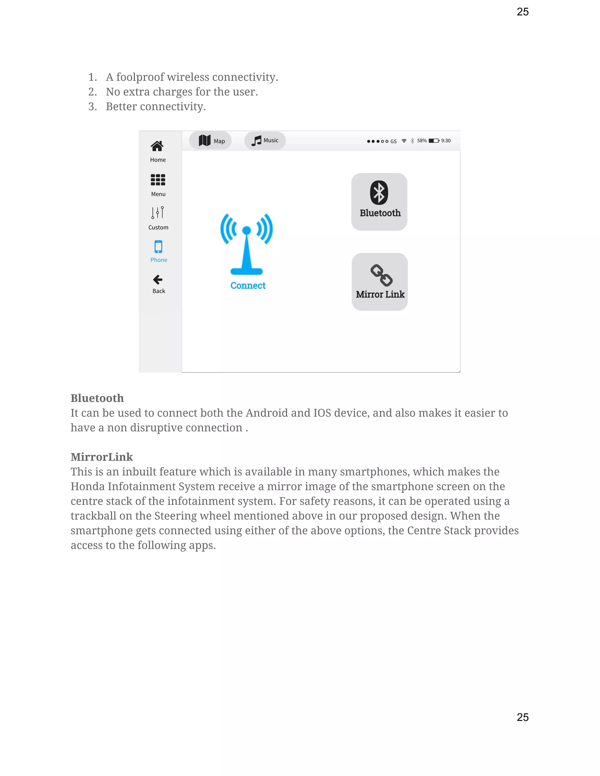 25
1. A foolproof wireless connectivity. 
2. No extra charges for the user. 
3. Better connectivity. 
 
 
 
Bluetooth 
It can be used to connect both the Android and IOS device, and also makes it easier to 
have a non disruptive connection . 
 
MirrorLink 
This is an inbuilt feature which is available in many smartphones, which makes the 
Honda Infotainment System receive a mirror image of the smartphone screen on the 
centre stack of the infotainment system. For safety reasons, it can be operated using a 
trackball on the Steering wheel mentioned above in our proposed design. When the 
smartphone gets connected using either of the above options, the Centre Stack provides 
access to the following apps.  
 
25
 