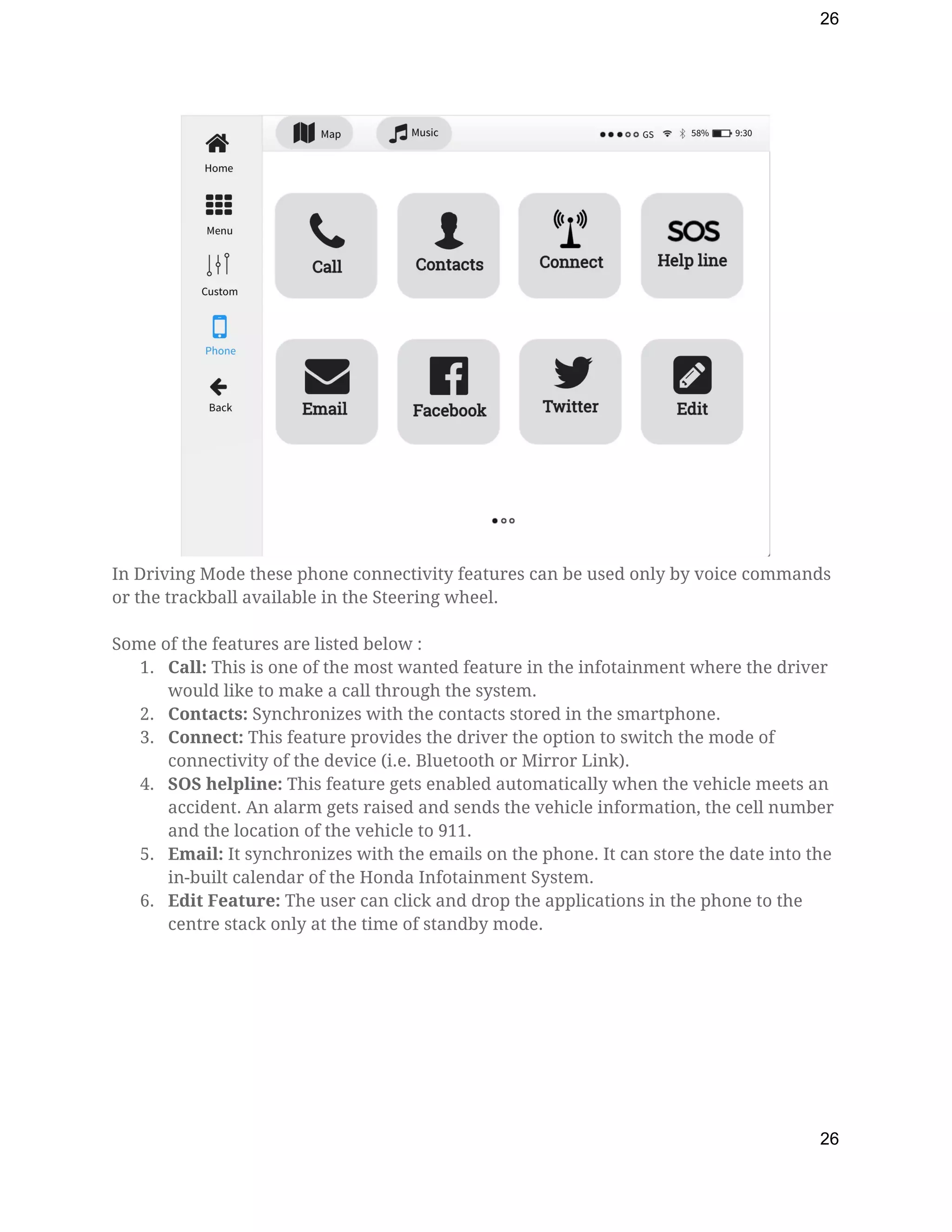 26
 
In Driving Mode these phone connectivity features can be used only by voice commands 
or the trackball available in the Steering wheel. 
  
Some of the features are listed below : 
1. Call: ​This is one of the most wanted feature in the infotainment where the driver 
would like to make a call through the system. 
2. Contacts: ​Synchronizes with the contacts stored in the smartphone. 
3. Connect:​ This feature provides the driver the option to switch the mode of 
connectivity of the device (i.e. Bluetooth or Mirror Link). 
4. SOS helpline: ​This feature gets enabled automatically when the vehicle meets an 
accident. An alarm gets raised and sends the vehicle information, the cell number 
and the location of the vehicle to 911. 
5. Email: ​It synchronizes with the emails on the phone. It can store the date into the 
in-built calendar of the Honda Infotainment System. 
6. Edit Feature: ​The user can click and drop the applications in the phone to the 
centre stack only at the time of standby mode.  
26
 