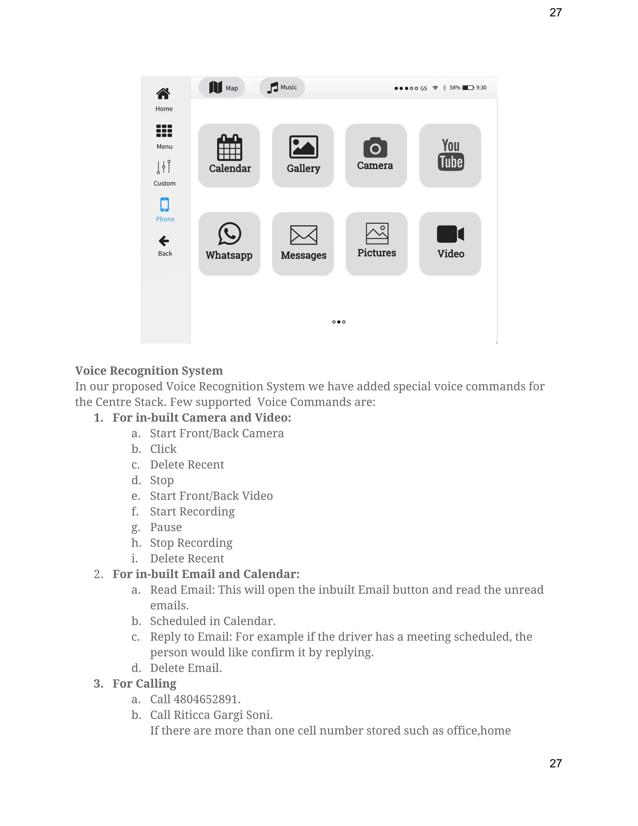 27
 
 
Voice Recognition System 
In our proposed Voice Recognition System we have added special voice commands for 
the Centre Stack. Few supported  Voice Commands are: 
1. For in-built Camera and Video: 
a. Start Front/Back Camera 
b. Click 
c. Delete Recent 
d. Stop 
e. Start Front/Back Video 
f. Start Recording 
g. Pause 
h. Stop Recording 
i. Delete Recent 
2. For in-built Email and Calendar: 
a. Read Email: This will open the inbuilt Email button and read the unread 
emails. 
b. Scheduled in Calendar. 
c. Reply to Email: For example if the driver has a meeting scheduled, the 
person would like confirm it by replying. 
d. Delete Email. 
3. For Calling 
a. Call 4804652891. 
b. Call Riticca Gargi Soni. 
If there are more than one cell number stored such as office,home 
27
 