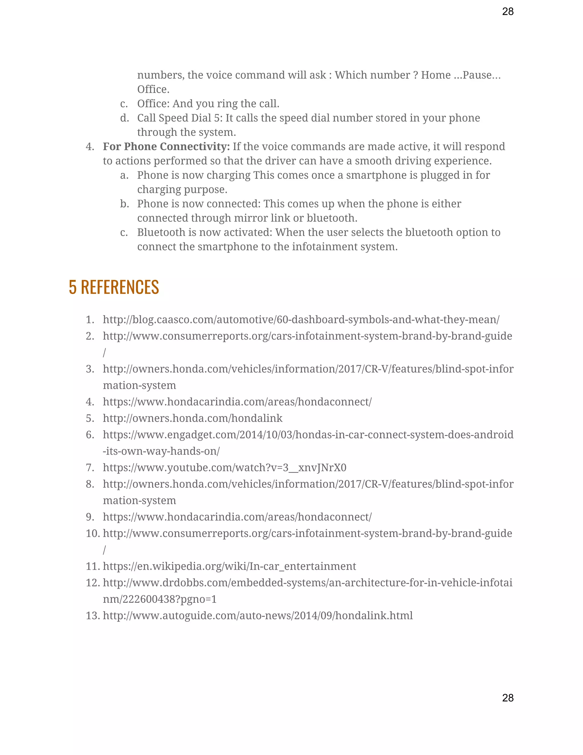 28
numbers, the voice command will ask : Which number ? Home ...Pause… 
Office. 
c. Office: And you ring the call. 
d. Call Speed Dial 5: It calls the speed dial number stored in your phone 
through the system. 
4. For Phone Connectivity:​ If the voice commands are made active, it will respond 
to actions performed so that the driver can have a smooth driving experience. 
a. Phone is now charging This comes once a smartphone is plugged in for 
charging purpose. 
b. Phone is now connected: This comes up when the phone is either 
connected through mirror link or bluetooth. 
c. Bluetooth is now activated: When the user selects the bluetooth option to 
connect the smartphone to the infotainment system. 
5 REFERENCES 
1. http://blog.caasco.com/automotive/60-dashboard-symbols-and-what-they-mean/ 
2. http://www.consumerreports.org/cars-infotainment-system-brand-by-brand-guide
/ 
3. http://owners.honda.com/vehicles/information/2017/CR-V/features/blind-spot-infor
mation-system 
4. https://www.hondacarindia.com/areas/hondaconnect/ 
5. http://owners.honda.com/hondalink 
6. https://www.engadget.com/2014/10/03/hondas-in-car-connect-system-does-android
-its-own-way-hands-on/ 
7. https://www.youtube.com/watch?v=3__xnvJNrX0 
8. http://owners.honda.com/vehicles/information/2017/CR-V/features/blind-spot-infor
mation-system  
9. https://www.hondacarindia.com/areas/hondaconnect/ 
10. http://www.consumerreports.org/cars-infotainment-system-brand-by-brand-guide
/ 
11. https://en.wikipedia.org/wiki/In-car_entertainment 
12. http://www.drdobbs.com/embedded-systems/an-architecture-for-in-vehicle-infotai
nm/222600438?pgno=1 
13. http://www.autoguide.com/auto-news/2014/09/hondalink.html 
 
28
 