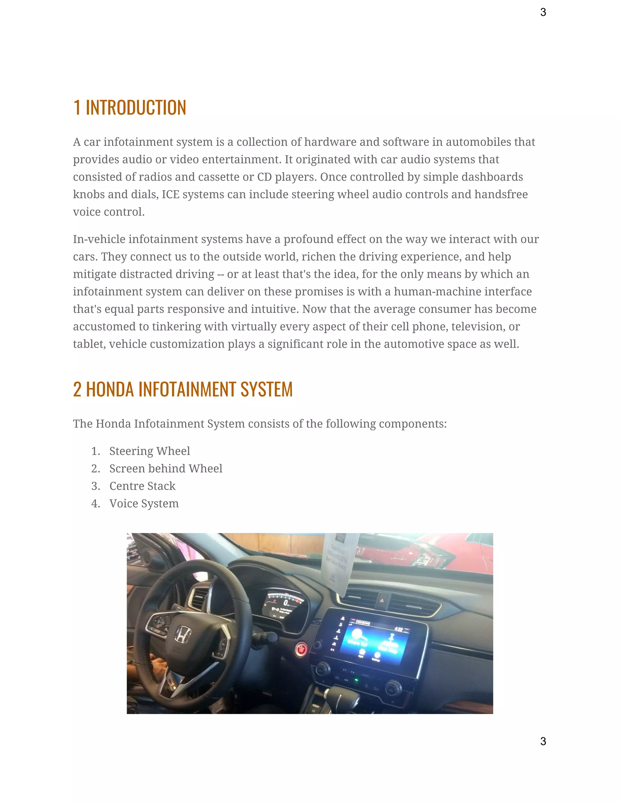 3
1 INTRODUCTION 
A car infotainment system is a collection of hardware and software in automobiles that 
provides audio or video entertainment. It originated with car audio systems that 
consisted of radios and cassette or CD players. Once controlled by simple dashboards 
knobs and dials, ICE systems can include steering wheel audio controls and handsfree 
voice control. 
In-vehicle infotainment systems have a profound effect on the way we interact with our 
cars. They connect us to the outside world, richen the driving experience, and help 
mitigate distracted driving -- or at least that's the idea, for the only means by which an 
infotainment system can deliver on these promises is with a human-machine interface 
that's equal parts responsive and intuitive. Now that the average consumer has become 
accustomed to tinkering with virtually every aspect of their cell phone, television, or 
tablet, vehicle customization plays a significant role in the automotive space as well. 
2 HONDA INFOTAINMENT SYSTEM 
The Honda Infotainment System consists of the following components: 
1. Steering Wheel 
2. Screen behind Wheel 
3. Centre Stack 
4. Voice System 
 
 
3
 