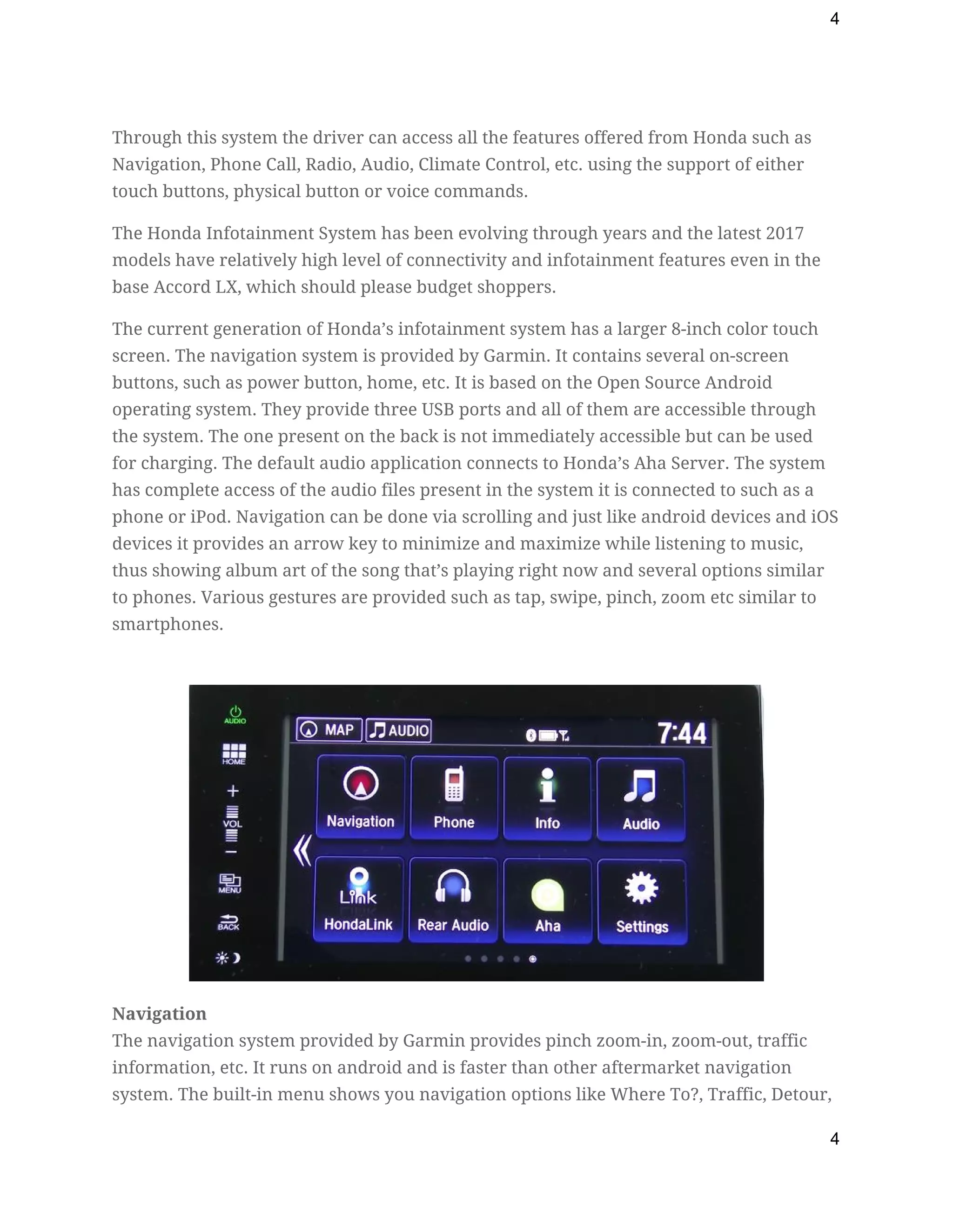 4
Through this system the driver can access all the features offered from Honda such as 
Navigation, Phone Call, Radio, Audio, Climate Control, etc. using the support of either 
touch buttons, physical button or voice commands. 
The Honda Infotainment System has been evolving through years and the latest 2017 
models have relatively high level of connectivity and infotainment features even in the 
base Accord LX, which should please budget shoppers. 
The current generation of Honda’s infotainment system has a larger 8-inch color touch 
screen. The navigation system is provided by Garmin. It contains several on-screen 
buttons, such as power button, home, etc. It is based on the Open Source Android 
operating system. They provide three USB ports and all of them are accessible through 
the system. The one present on the back is not immediately accessible but can be used 
for charging. The default audio application connects to Honda’s Aha Server. The system 
has complete access of the audio files present in the system it is connected to such as a 
phone or iPod. Navigation can be done via scrolling and just like android devices and iOS 
devices it provides an arrow key to minimize and maximize while listening to music, 
thus showing album art of the song that’s playing right now and several options similar 
to phones. Various gestures are provided such as tap, swipe, pinch, zoom etc similar to 
smartphones. 
 
 
Navigation 
The navigation system provided by Garmin provides pinch zoom-in, zoom-out, traffic 
information, etc. It runs on android and is faster than other aftermarket navigation 
system. The built-in menu shows you navigation options like Where To?, Traffic, Detour, 
4
 