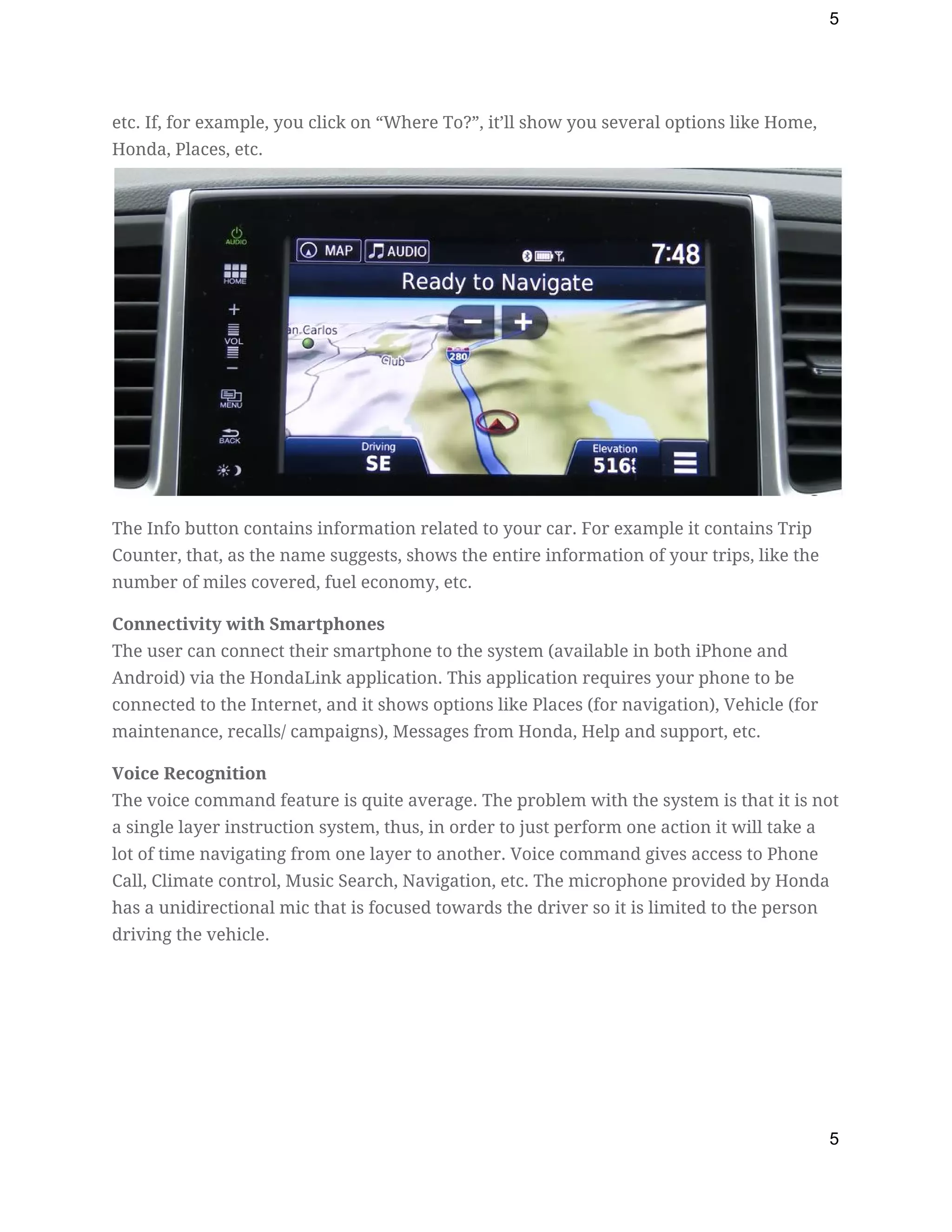 5
etc. If, for example, you click on “Where To?”, it’ll show you several options like Home, 
Honda, Places, etc.  
The Info button contains information related to your car. For example it contains Trip 
Counter, that, as the name suggests, shows the entire information of your trips, like the 
number of miles covered, fuel economy, etc. 
Connectivity with Smartphones 
The user can connect their smartphone to the system (available in both iPhone and 
Android) via the HondaLink application. This application requires your phone to be 
connected to the Internet, and it shows options like Places (for navigation), Vehicle (for 
maintenance, recalls/ campaigns), Messages from Honda, Help and support, etc. 
Voice Recognition 
The voice command feature is quite average. The problem with the system is that it is not 
a single layer instruction system, thus, in order to just perform one action it will take a 
lot of time navigating from one layer to another. Voice command gives access to Phone 
Call, Climate control, Music Search, Navigation, etc. The microphone provided by Honda 
has a unidirectional mic that is focused towards the driver so it is limited to the person 
driving the vehicle. 
5
 