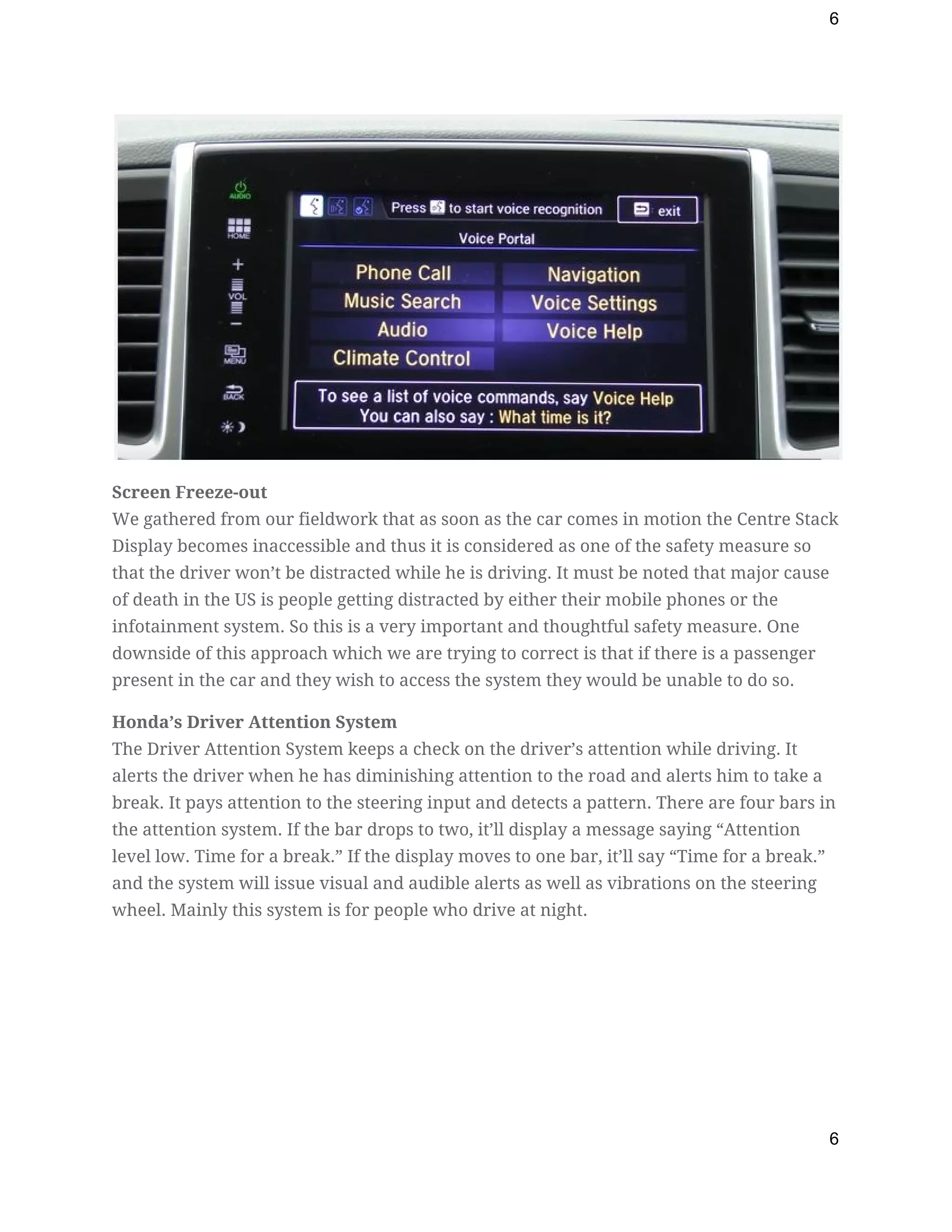 6
 
Screen Freeze-out 
We gathered from our fieldwork that as soon as the car comes in motion the Centre Stack 
Display becomes inaccessible and thus it is considered as one of the safety measure so 
that the driver won’t be distracted while he is driving. It must be noted that major cause 
of death in the US is people getting distracted by either their mobile phones or the 
infotainment system. So this is a very important and thoughtful safety measure. One 
downside of this approach which we are trying to correct is that if there is a passenger 
present in the car and they wish to access the system they would be unable to do so. 
Honda’s Driver Attention System 
The Driver Attention System keeps a check on the driver’s attention while driving. It 
alerts the driver when he has diminishing attention to the road and alerts him to take a 
break. It pays attention to the steering input and detects a pattern. There are four bars in 
the attention system. If the bar drops to two, it’ll display a message saying “Attention 
level low. Time for a break.” If the display moves to one bar, it’ll say “Time for a break.” 
and the system will issue visual and audible alerts as well as vibrations on the steering 
wheel. Mainly this system is for people who drive at night. 
 
6
 