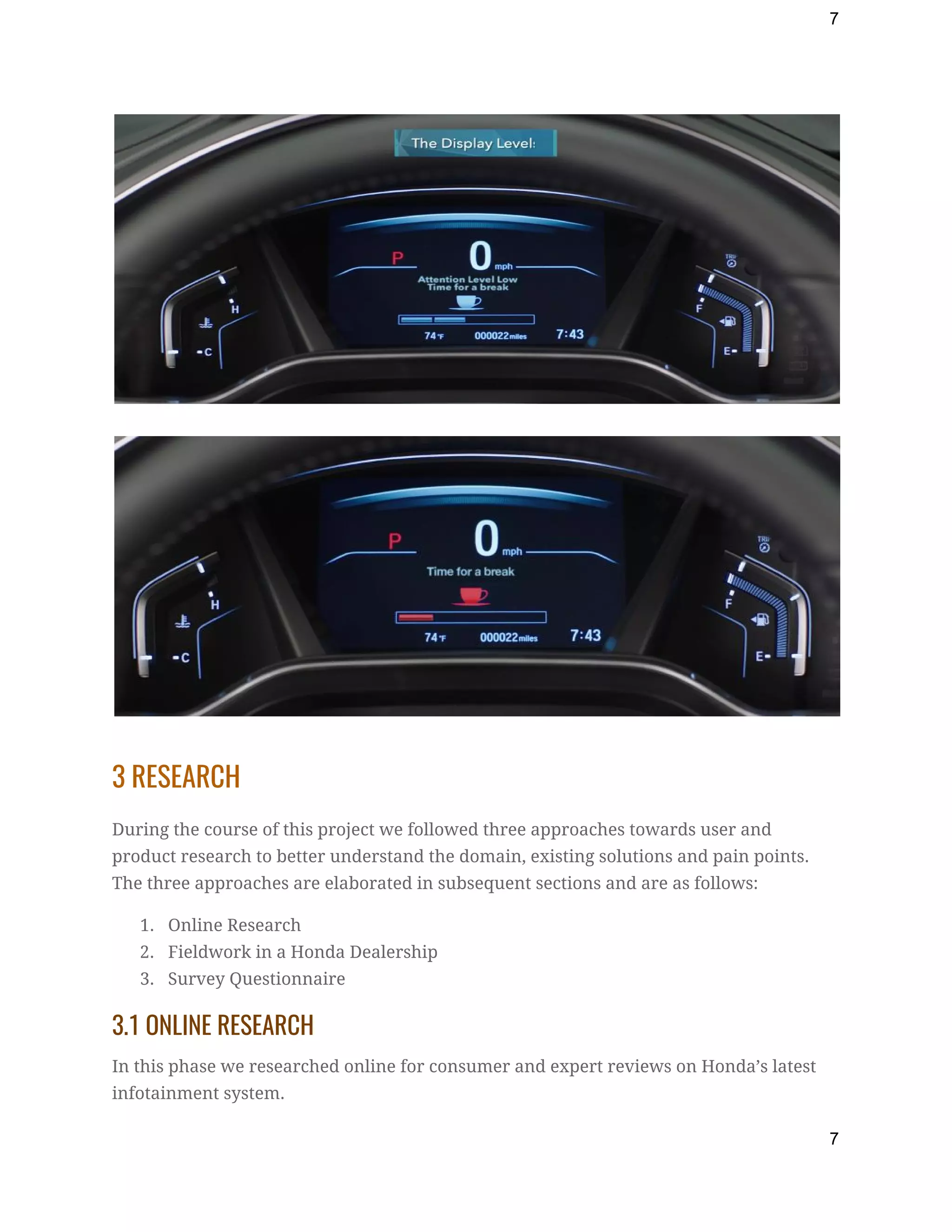 7
 
 
 
3 RESEARCH 
During the course of this project we followed three approaches towards user and 
product research to better understand the domain, existing solutions and pain points. 
The three approaches are elaborated in subsequent sections and are as follows: 
1. Online Research 
2. Fieldwork in a Honda Dealership 
3. Survey Questionnaire 
3.1 ONLINE RESEARCH 
In this phase we researched online for consumer and expert reviews on Honda’s latest 
infotainment system. 
7
 