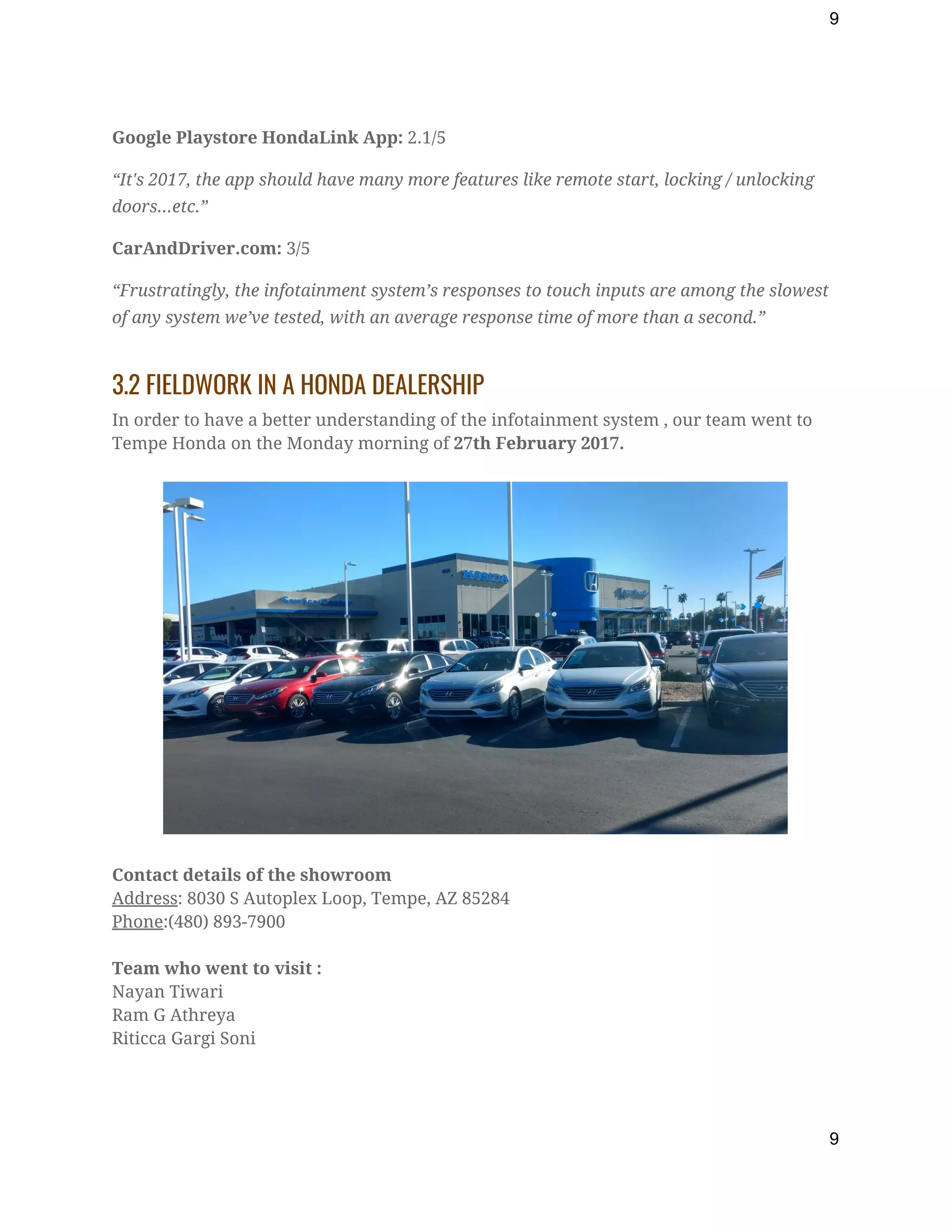 9
Google Playstore HondaLink App:​ 2.1/5 
“It's 2017, the app should have many more features like remote start, locking / unlocking 
doors...etc.” 
CarAndDriver.com:​ 3/5 
“Frustratingly, the infotainment system’s responses to touch inputs are among the slowest 
of any system we’ve tested, with an average response time of more than a second.” 
3.2 FIELDWORK IN A HONDA DEALERSHIP 
In order to have a better understanding of the infotainment system , our team went to 
Tempe Honda on the Monday morning of ​27th February 2017. 
 
 
 
Contact details of the showroom 
Address​: 8030 S Autoplex Loop, Tempe, AZ 85284 
Phone​:(480) 893-7900 
 
Team who went to visit : 
Nayan Tiwari 
Ram G Athreya 
Riticca Gargi Soni 
 
9
 