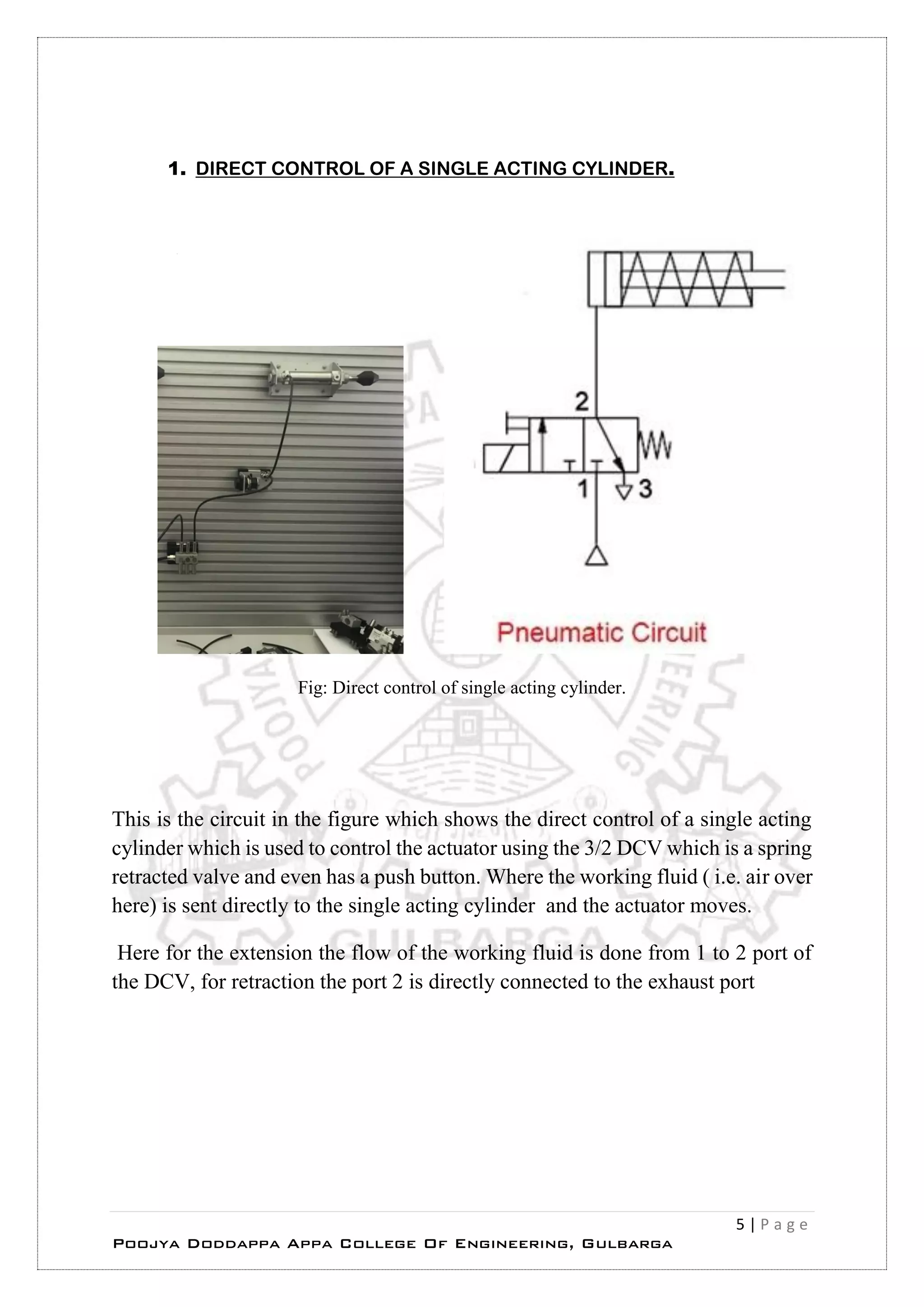 5 | P a g e
Poojya Doddappa Appa College Of Engineering, Gulbarga
1. DIRECT CONTROL OF A SINGLE ACTING CYLINDER.
Fig: Direct control of single acting cylinder.
This is the circuit in the figure which shows the direct control of a single acting
cylinder which is used to control the actuator using the 3/2 DCV which is a spring
retracted valve and even has a push button. Where the working fluid ( i.e. air over
here) is sent directly to the single acting cylinder and the actuator moves.
Here for the extension the flow of the working fluid is done from 1 to 2 port of
the DCV, for retraction the port 2 is directly connected to the exhaust port
 
