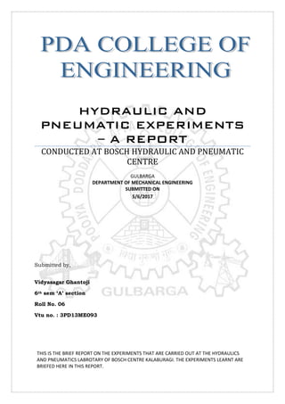 HYDRAULIC AND
PNEUMATIC EXPERIMENTS
– A REPORT
CONDUCTED AT BOSCH HYDRAULIC AND PNEUMATIC
CENTRE
GULBARGA
DEPARTMENT OF MECHANICAL ENGINEERING
SUBMITTED ON
5/6/2017
Submitted by,
Vidyasagar Ghantoji
6th sem ‘A’ section
Roll No. 06
Vtu no. : 3PD13ME093
THIS IS THE BRIEF REPORT ON THE EXPERIMENTS THAT ARE CARRIED OUT AT THE HYDRAULICS
AND PNEUMATICS LABROTARY OF BOSCH CENTRE KALABURAGI. THE EXPERIMENTS LEARNT ARE
BRIEFED HERE IN THIS REPORT.
 