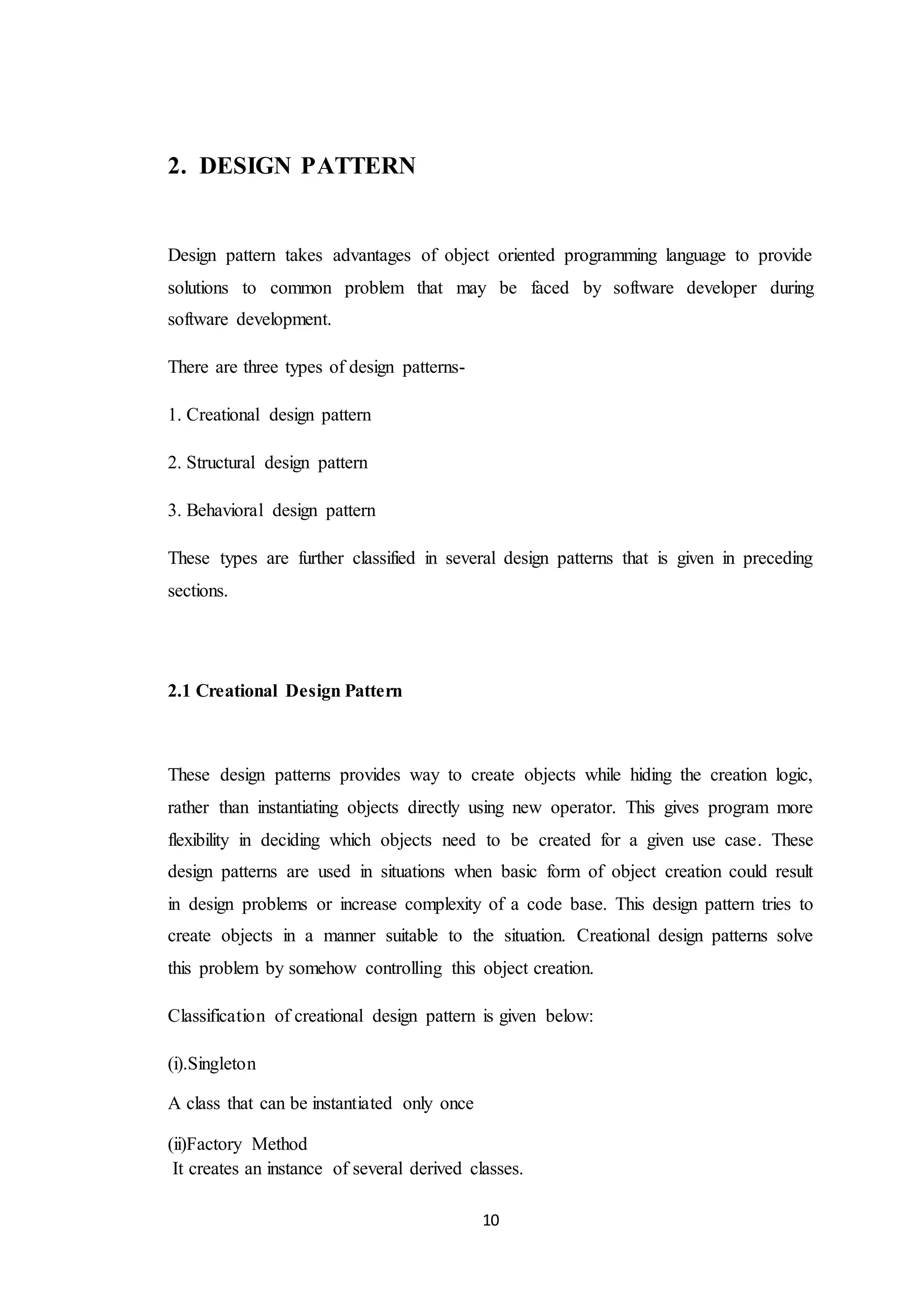 10 2. DESIGN PATTERN Design pattern takes advantages of object oriented programming language to provide solutions to common problem that may be faced by software developer during software development. There are three types of design patterns- 1. Creational design pattern 2. Structural design pattern 3. Behavioral design pattern These types are further classified in several design patterns that is given in preceding sections. 2.1 Creational Design Pattern These design patterns provides way to create objects while hiding the creation logic, rather than instantiating objects directly using new operator. This gives program more flexibility in deciding which objects need to be created for a given use case. These design patterns are used in situations when basic form of object creation could result in design problems or increase complexity of a code base. This design pattern tries to create objects in a manner suitable to the situation. Creational design patterns solve this problem by somehow controlling this object creation. Classification of creational design pattern is given below: (i).Singleton A class that can be instantiated only once (ii)Factory Method It creates an instance of several derived classes. 