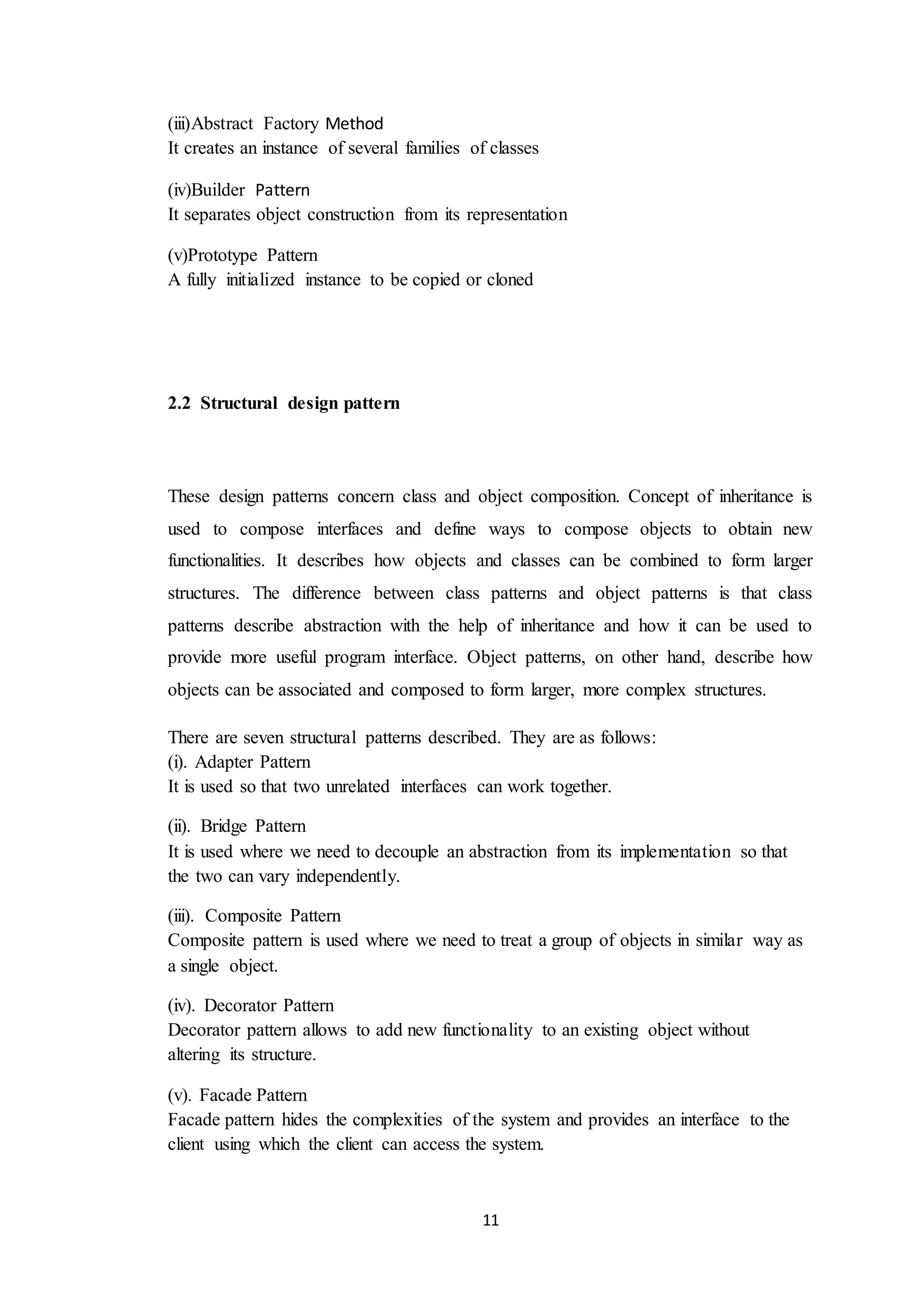 11 (iii)Abstract Factory Method It creates an instance of several families of classes (iv)Builder Pattern It separates object construction from its representation (v)Prototype Pattern A fully initialized instance to be copied or cloned 2.2 Structural design pattern These design patterns concern class and object composition. Concept of inheritance is used to compose interfaces and define ways to compose objects to obtain new functionalities. It describes how objects and classes can be combined to form larger structures. The difference between class patterns and object patterns is that class patterns describe abstraction with the help of inheritance and how it can be used to provide more useful program interface. Object patterns, on other hand, describe how objects can be associated and composed to form larger, more complex structures. There are seven structural patterns described. They are as follows: (i). Adapter Pattern It is used so that two unrelated interfaces can work together. (ii). Bridge Pattern It is used where we need to decouple an abstraction from its implementation so that the two can vary independently. (iii). Composite Pattern Composite pattern is used where we need to treat a group of objects in similar way as a single object. (iv). Decorator Pattern Decorator pattern allows to add new functionality to an existing object without altering its structure. (v). Facade Pattern Facade pattern hides the complexities of the system and provides an interface to the client using which the client can access the system. 
