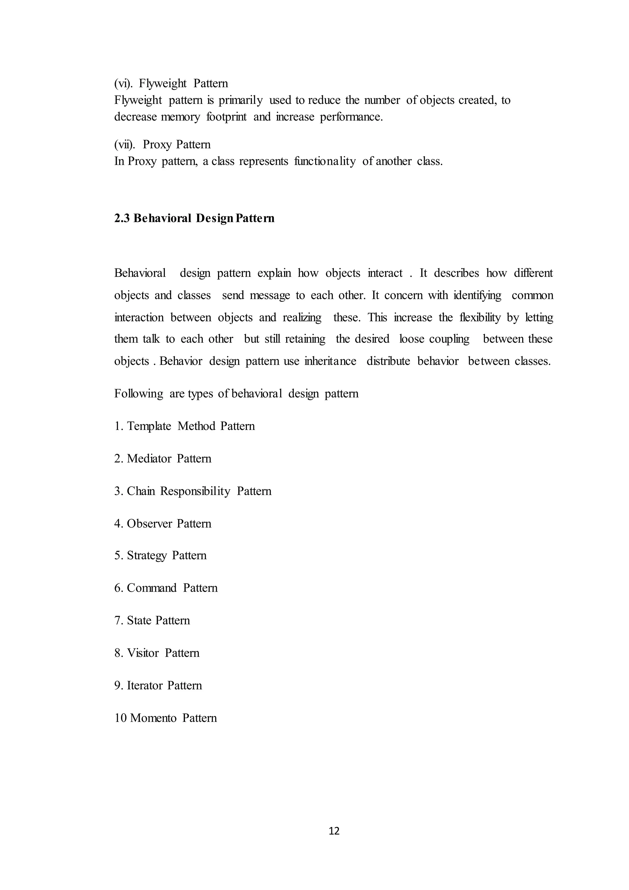12 (vi). Flyweight Pattern Flyweight pattern is primarily used to reduce the number of objects created, to decrease memory footprint and increase performance. (vii). Proxy Pattern In Proxy pattern, a class represents functionality of another class. 2.3 Behavioral DesignPattern Behavioral design pattern explain how objects interact . It describes how different objects and classes send message to each other. It concern with identifying common interaction between objects and realizing these. This increase the flexibility by letting them talk to each other but still retaining the desired loose coupling between these objects . Behavior design pattern use inheritance distribute behavior between classes. Following are types of behavioral design pattern 1. Template Method Pattern 2. Mediator Pattern 3. Chain Responsibility Pattern 4. Observer Pattern 5. Strategy Pattern 6. Command Pattern 7. State Pattern 8. Visitor Pattern 9. Iterator Pattern 10 Momento Pattern 