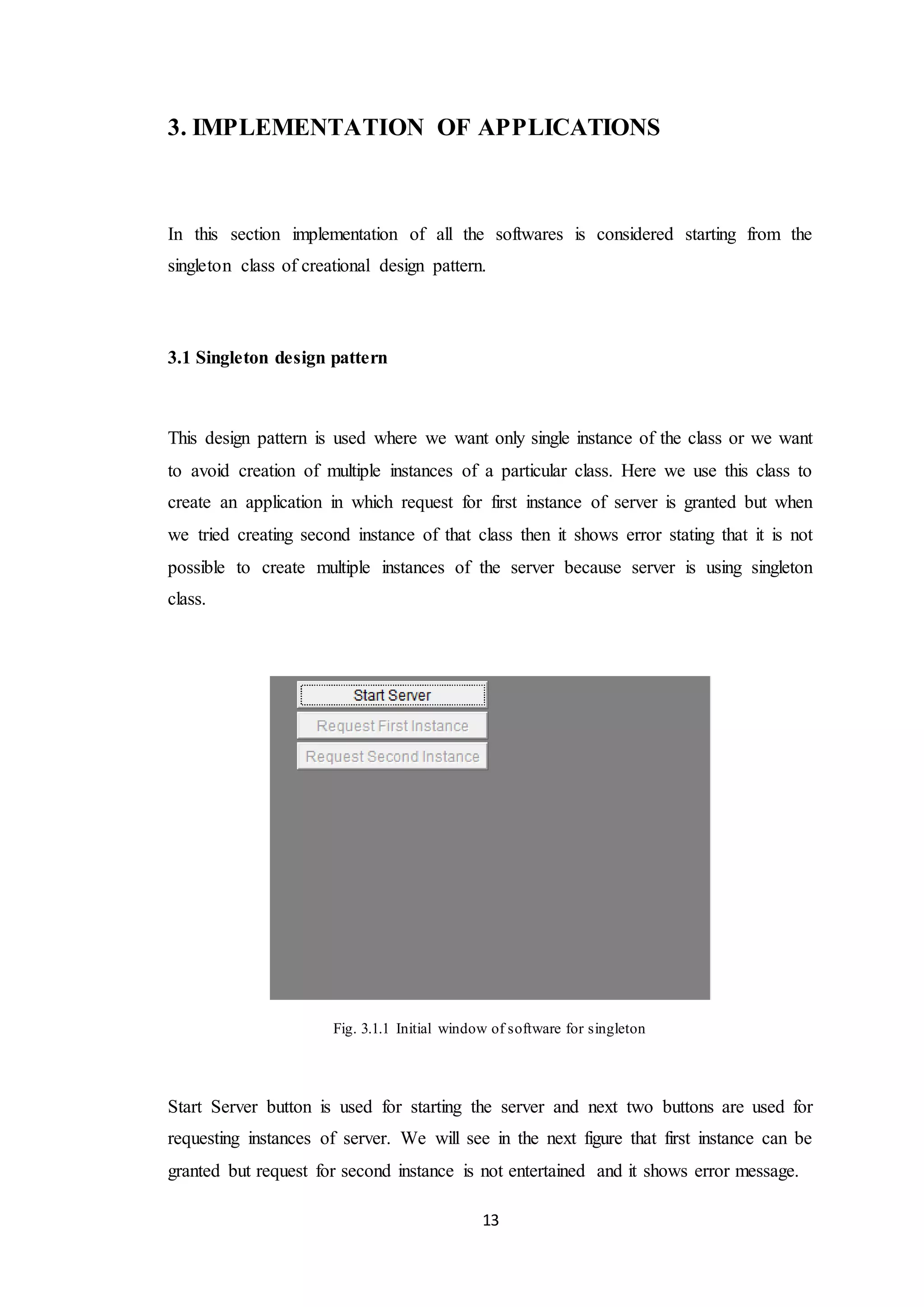 13 3. IMPLEMENTATION OF APPLICATIONS In this section implementation of all the softwares is considered starting from the singleton class of creational design pattern. 3.1 Singleton design pattern This design pattern is used where we want only single instance of the class or we want to avoid creation of multiple instances of a particular class. Here we use this class to create an application in which request for first instance of server is granted but when we tried creating second instance of that class then it shows error stating that it is not possible to create multiple instances of the server because server is using singleton class. Fig. 3.1.1 Initial window of software for singleton Start Server button is used for starting the server and next two buttons are used for requesting instances of server. We will see in the next figure that first instance can be granted but request for second instance is not entertained and it shows error message. 