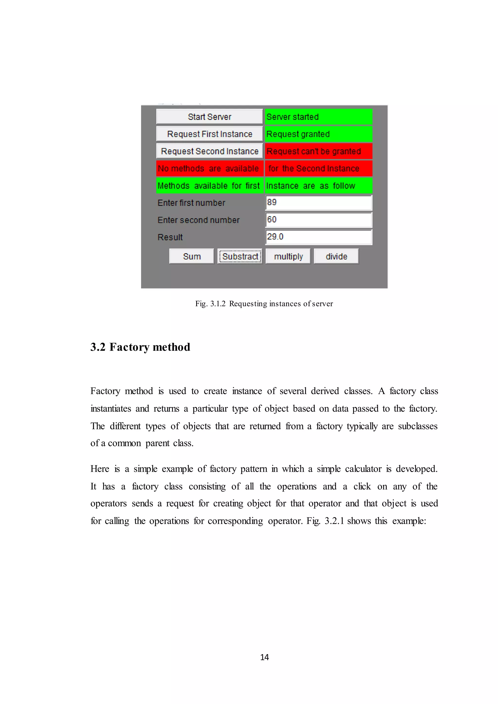 14 Fig. 3.1.2 Requesting instances of server 3.2 Factory method Factory method is used to create instance of several derived classes. A factory class instantiates and returns a particular type of object based on data passed to the factory. The different types of objects that are returned from a factory typically are subclasses of a common parent class. Here is a simple example of factory pattern in which a simple calculator is developed. It has a factory class consisting of all the operations and a click on any of the operators sends a request for creating object for that operator and that object is used for calling the operations for corresponding operator. Fig. 3.2.1 shows this example: 