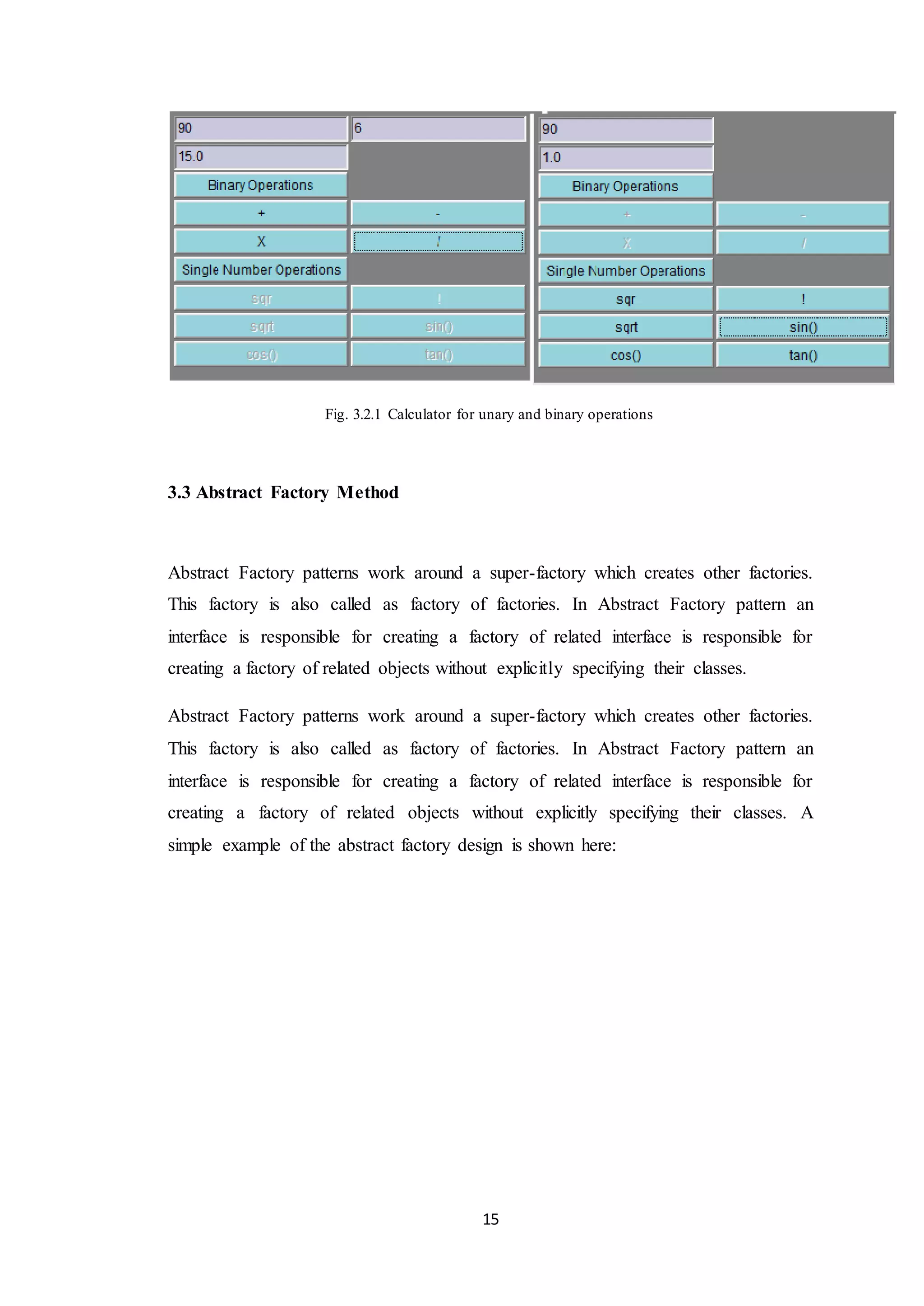 15 Fig. 3.2.1 Calculator for unary and binary operations 3.3 Abstract Factory Method Abstract Factory patterns work around a super-factory which creates other factories. This factory is also called as factory of factories. In Abstract Factory pattern an interface is responsible for creating a factory of related interface is responsible for creating a factory of related objects without explicitly specifying their classes. Abstract Factory patterns work around a super-factory which creates other factories. This factory is also called as factory of factories. In Abstract Factory pattern an interface is responsible for creating a factory of related interface is responsible for creating a factory of related objects without explicitly specifying their classes. A simple example of the abstract factory design is shown here: 