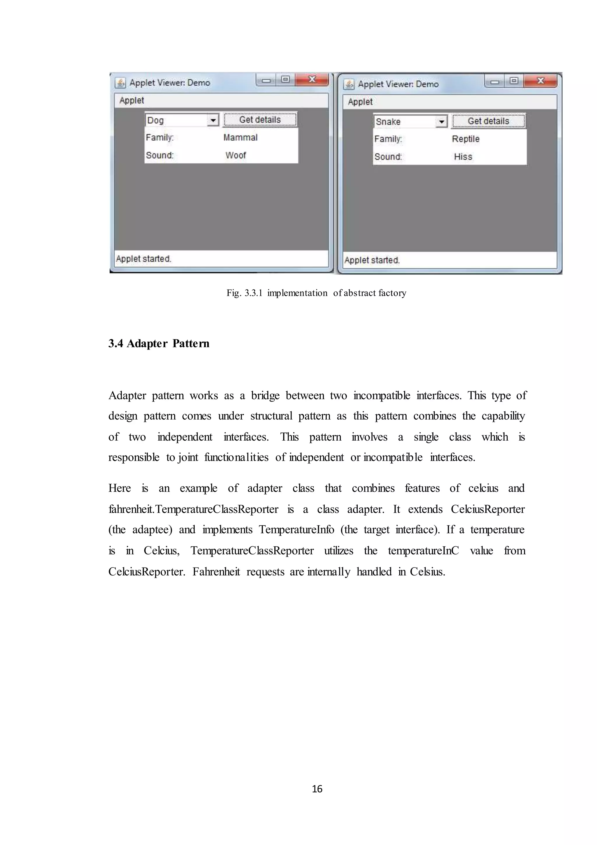 16 Fig. 3.3.1 implementation of abstract factory 3.4 Adapter Pattern Adapter pattern works as a bridge between two incompatible interfaces. This type of design pattern comes under structural pattern as this pattern combines the capability of two independent interfaces. This pattern involves a single class which is responsible to joint functionalities of independent or incompatible interfaces. Here is an example of adapter class that combines features of celcius and fahrenheit.TemperatureClassReporter is a class adapter. It extends CelciusReporter (the adaptee) and implements TemperatureInfo (the target interface). If a temperature is in Celcius, TemperatureClassReporter utilizes the temperatureInC value from CelciusReporter. Fahrenheit requests are internally handled in Celsius. 
