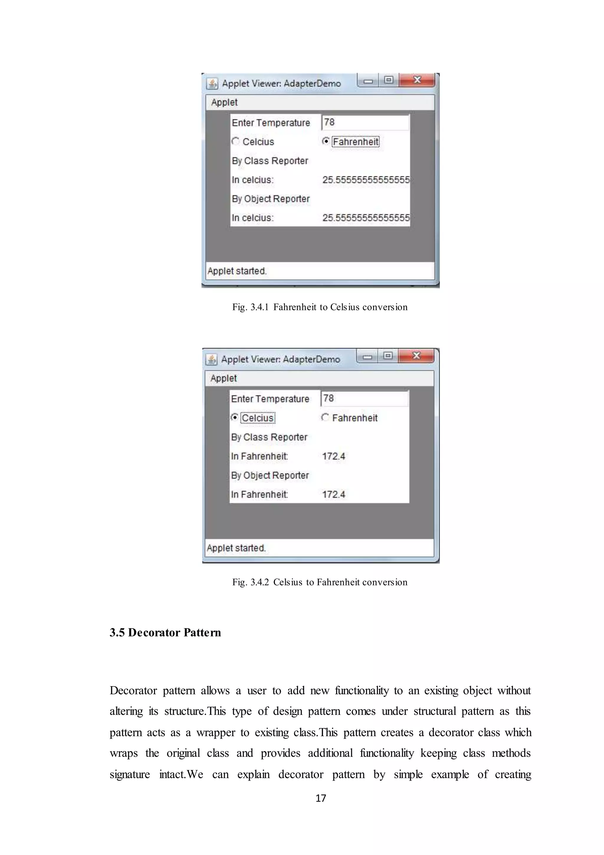 17 Fig. 3.4.1 Fahrenheit to Celsius conversion Fig. 3.4.2 Celsius to Fahrenheit conversion 3.5 Decorator Pattern Decorator pattern allows a user to add new functionality to an existing object without altering its structure.This type of design pattern comes under structural pattern as this pattern acts as a wrapper to existing class.This pattern creates a decorator class which wraps the original class and provides additional functionality keeping class methods signature intact.We can explain decorator pattern by simple example of creating 