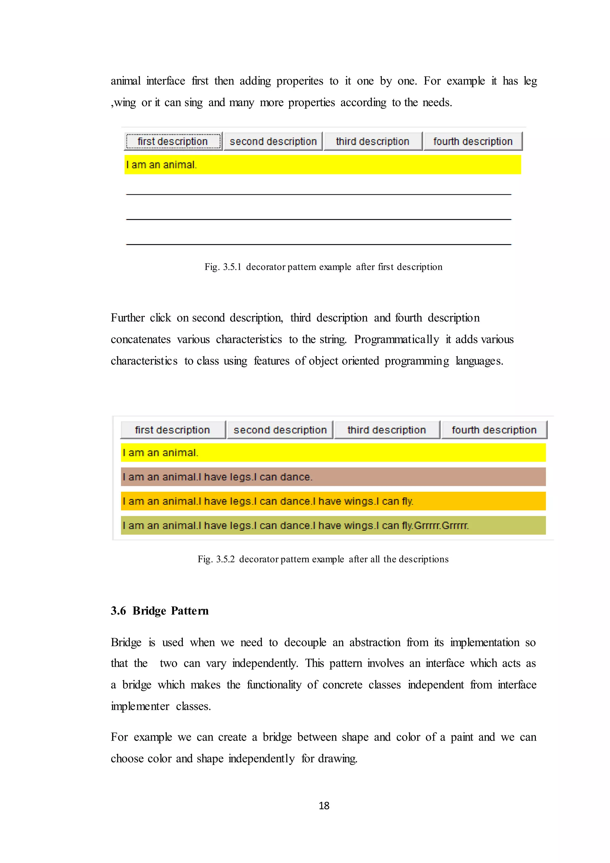 18 animal interface first then adding properites to it one by one. For example it has leg ,wing or it can sing and many more properties according to the needs. Fig. 3.5.1 decorator pattern example after first description Further click on second description, third description and fourth description concatenates various characteristics to the string. Programmatically it adds various characteristics to class using features of object oriented programming languages. Fig. 3.5.2 decorator pattern example after all the descriptions 3.6 Bridge Pattern Bridge is used when we need to decouple an abstraction from its implementation so that the two can vary independently. This pattern involves an interface which acts as a bridge which makes the functionality of concrete classes independent from interface implementer classes. For example we can create a bridge between shape and color of a paint and we can choose color and shape independently for drawing. 