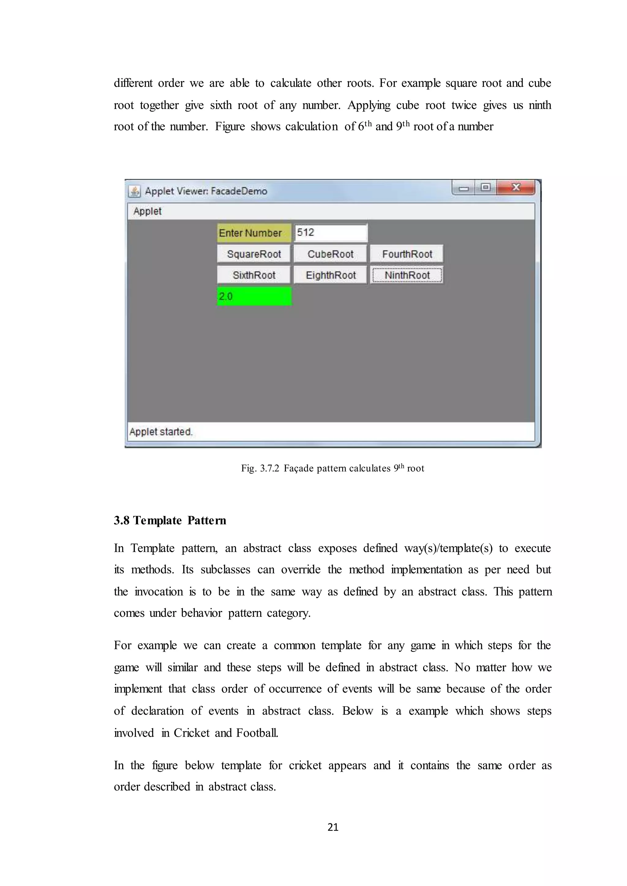 21 different order we are able to calculate other roots. For example square root and cube root together give sixth root of any number. Applying cube root twice gives us ninth root of the number. Figure shows calculation of 6th and 9th root of a number Fig. 3.7.2 Façade pattern calculates 9th root 3.8 Template Pattern In Template pattern, an abstract class exposes defined way(s)/template(s) to execute its methods. Its subclasses can override the method implementation as per need but the invocation is to be in the same way as defined by an abstract class. This pattern comes under behavior pattern category. For example we can create a common template for any game in which steps for the game will similar and these steps will be defined in abstract class. No matter how we implement that class order of occurrence of events will be same because of the order of declaration of events in abstract class. Below is a example which shows steps involved in Cricket and Football. In the figure below template for cricket appears and it contains the same order as order described in abstract class. 