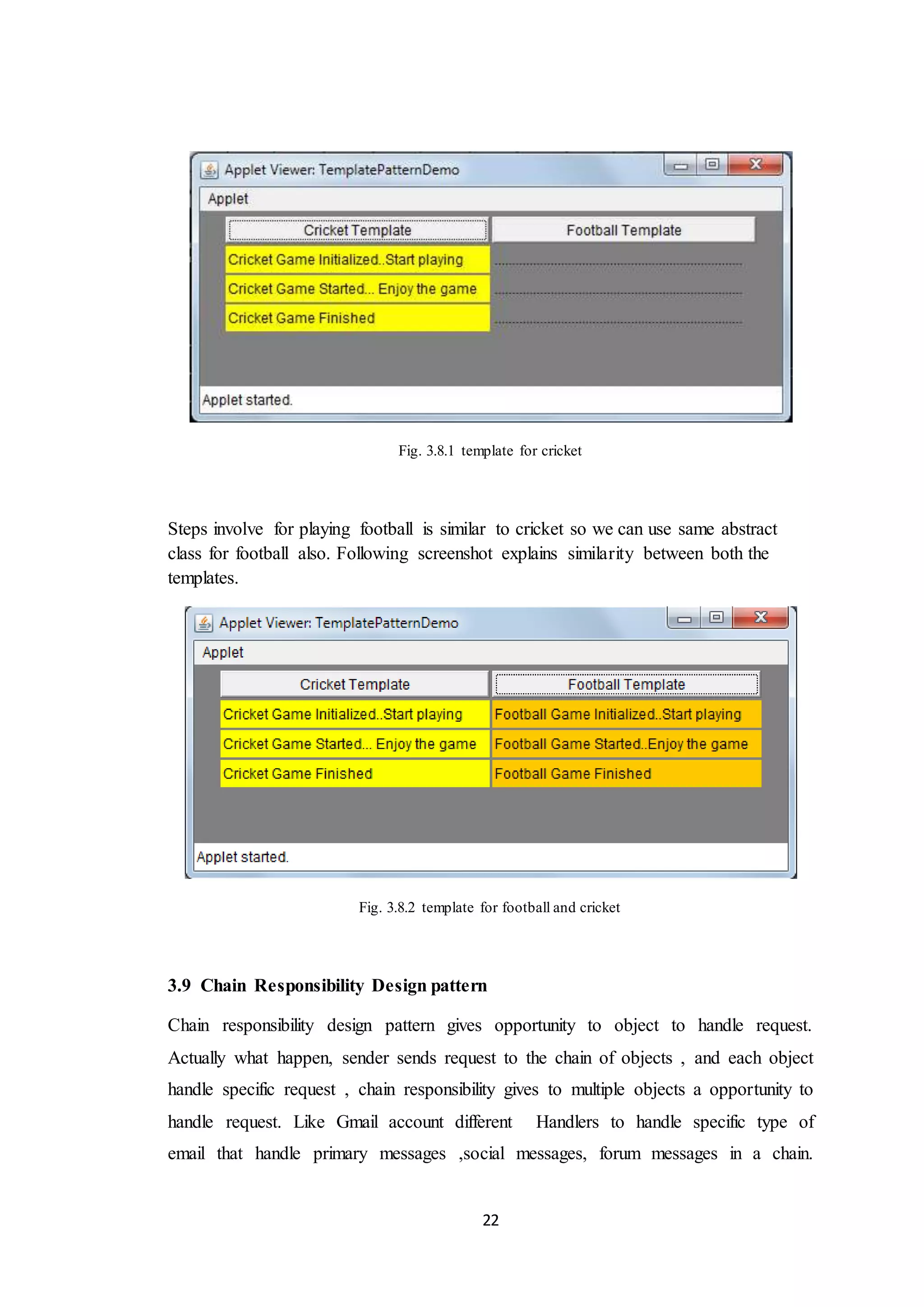 22 Fig. 3.8.1 template for cricket Steps involve for playing football is similar to cricket so we can use same abstract class for football also. Following screenshot explains similarity between both the templates. Fig. 3.8.2 template for football and cricket 3.9 Chain Responsibility Design pattern Chain responsibility design pattern gives opportunity to object to handle request. Actually what happen, sender sends request to the chain of objects , and each object handle specific request , chain responsibility gives to multiple objects a opportunity to handle request. Like Gmail account different Handlers to handle specific type of email that handle primary messages ,social messages, forum messages in a chain. 